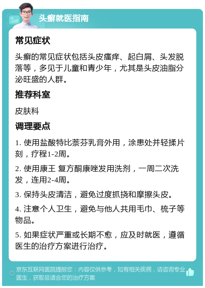 头癣就医指南 常见症状 头癣的常见症状包括头皮瘙痒、起白屑、头发脱落等，多见于儿童和青少年，尤其是头皮油脂分泌旺盛的人群。 推荐科室 皮肤科 调理要点 1. 使用盐酸特比萘芬乳膏外用，涂患处并轻揉片刻，疗程1-2周。 2. 使用康王 复方酮康唑发用洗剂，一周二次洗发，连用2-4周。 3. 保持头皮清洁，避免过度抓挠和摩擦头皮。 4. 注意个人卫生，避免与他人共用毛巾、梳子等物品。 5. 如果症状严重或长期不愈，应及时就医，遵循医生的治疗方案进行治疗。