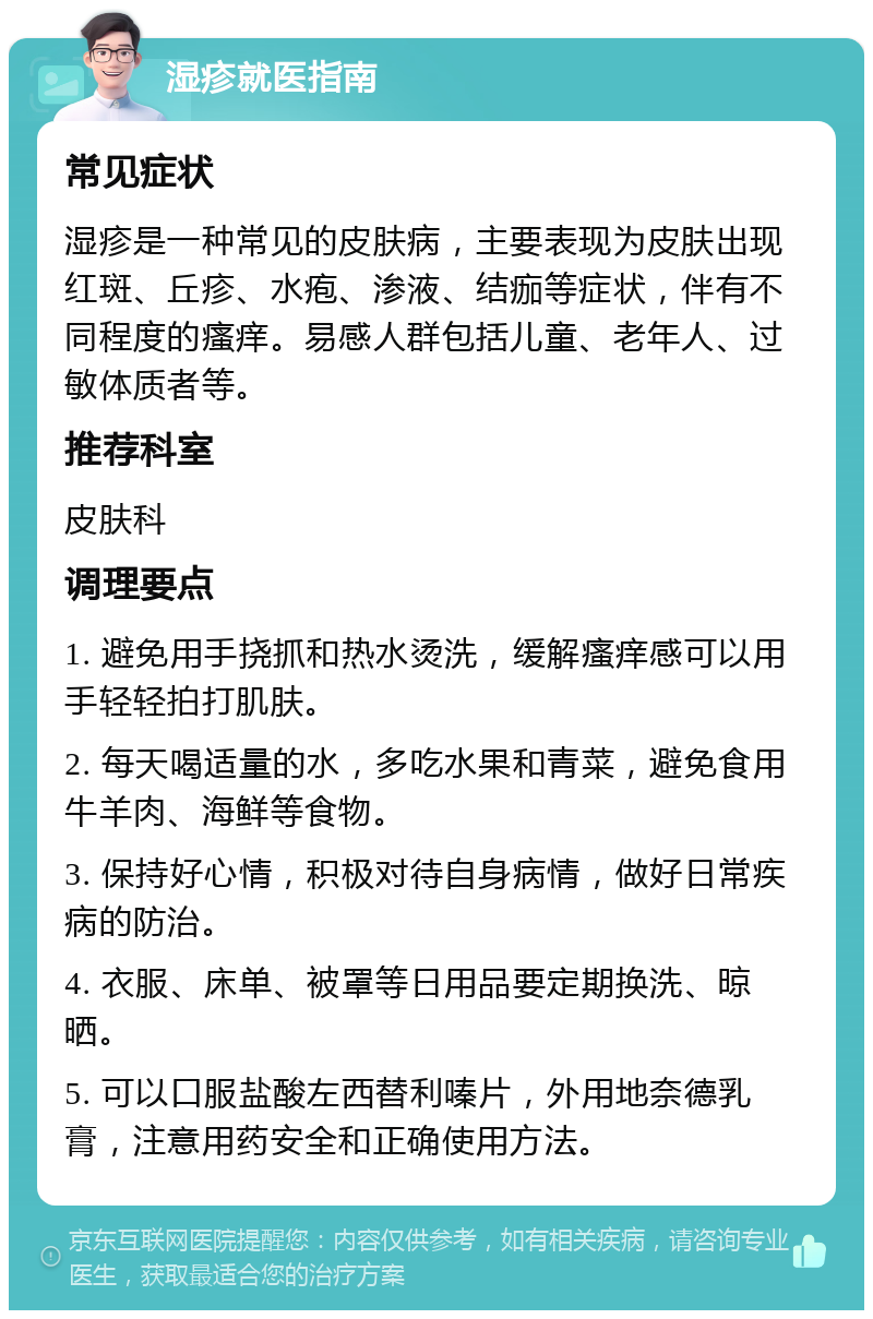 湿疹就医指南 常见症状 湿疹是一种常见的皮肤病，主要表现为皮肤出现红斑、丘疹、水疱、渗液、结痂等症状，伴有不同程度的瘙痒。易感人群包括儿童、老年人、过敏体质者等。 推荐科室 皮肤科 调理要点 1. 避免用手挠抓和热水烫洗，缓解瘙痒感可以用手轻轻拍打肌肤。 2. 每天喝适量的水，多吃水果和青菜，避免食用牛羊肉、海鲜等食物。 3. 保持好心情，积极对待自身病情，做好日常疾病的防治。 4. 衣服、床单、被罩等日用品要定期换洗、晾晒。 5. 可以口服盐酸左西替利嗪片，外用地奈德乳膏，注意用药安全和正确使用方法。