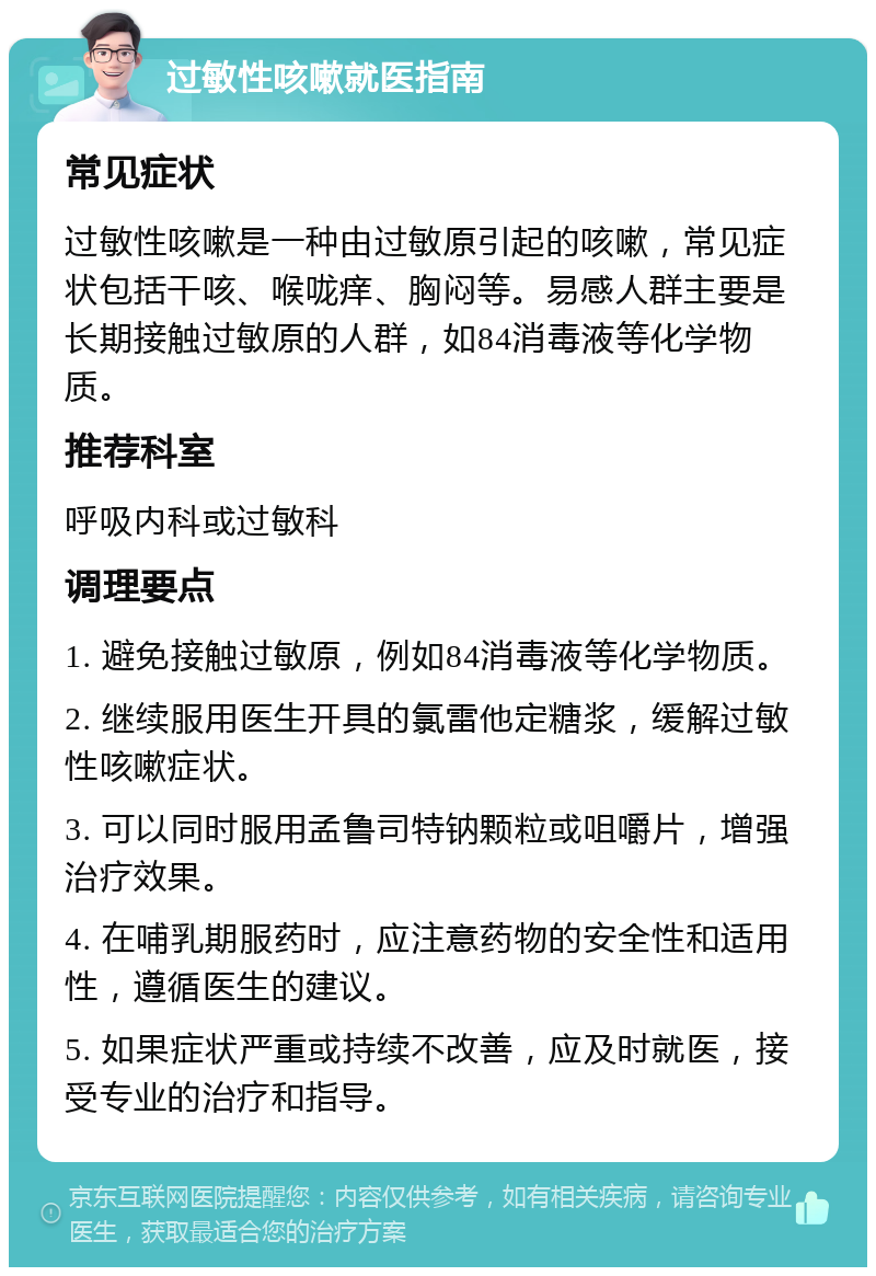 过敏性咳嗽就医指南 常见症状 过敏性咳嗽是一种由过敏原引起的咳嗽，常见症状包括干咳、喉咙痒、胸闷等。易感人群主要是长期接触过敏原的人群，如84消毒液等化学物质。 推荐科室 呼吸内科或过敏科 调理要点 1. 避免接触过敏原，例如84消毒液等化学物质。 2. 继续服用医生开具的氯雷他定糖浆，缓解过敏性咳嗽症状。 3. 可以同时服用孟鲁司特钠颗粒或咀嚼片，增强治疗效果。 4. 在哺乳期服药时，应注意药物的安全性和适用性，遵循医生的建议。 5. 如果症状严重或持续不改善，应及时就医，接受专业的治疗和指导。