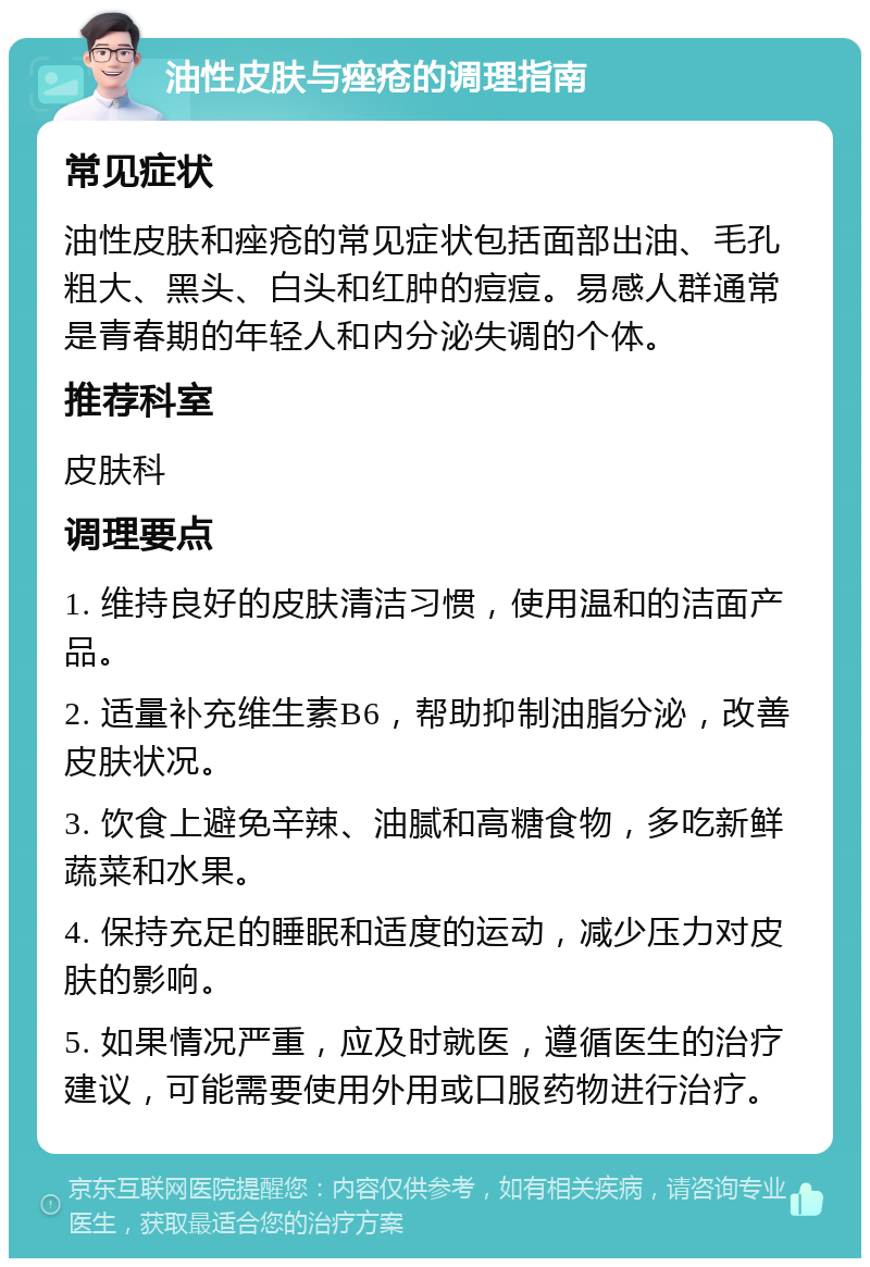 油性皮肤与痤疮的调理指南 常见症状 油性皮肤和痤疮的常见症状包括面部出油、毛孔粗大、黑头、白头和红肿的痘痘。易感人群通常是青春期的年轻人和内分泌失调的个体。 推荐科室 皮肤科 调理要点 1. 维持良好的皮肤清洁习惯，使用温和的洁面产品。 2. 适量补充维生素B6，帮助抑制油脂分泌，改善皮肤状况。 3. 饮食上避免辛辣、油腻和高糖食物，多吃新鲜蔬菜和水果。 4. 保持充足的睡眠和适度的运动，减少压力对皮肤的影响。 5. 如果情况严重，应及时就医，遵循医生的治疗建议，可能需要使用外用或口服药物进行治疗。