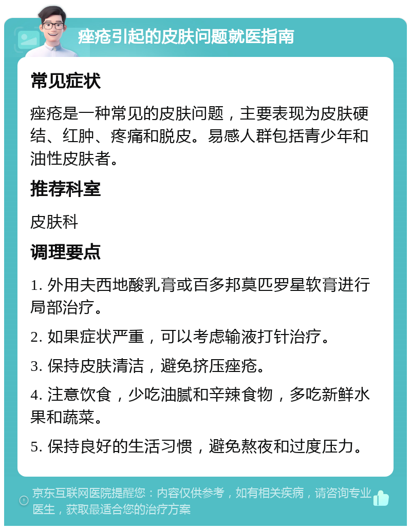 痤疮引起的皮肤问题就医指南 常见症状 痤疮是一种常见的皮肤问题，主要表现为皮肤硬结、红肿、疼痛和脱皮。易感人群包括青少年和油性皮肤者。 推荐科室 皮肤科 调理要点 1. 外用夫西地酸乳膏或百多邦莫匹罗星软膏进行局部治疗。 2. 如果症状严重，可以考虑输液打针治疗。 3. 保持皮肤清洁，避免挤压痤疮。 4. 注意饮食，少吃油腻和辛辣食物，多吃新鲜水果和蔬菜。 5. 保持良好的生活习惯，避免熬夜和过度压力。