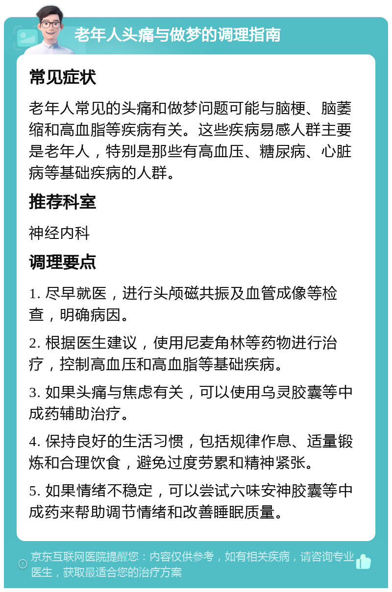 老年人头痛与做梦的调理指南 常见症状 老年人常见的头痛和做梦问题可能与脑梗、脑萎缩和高血脂等疾病有关。这些疾病易感人群主要是老年人，特别是那些有高血压、糖尿病、心脏病等基础疾病的人群。 推荐科室 神经内科 调理要点 1. 尽早就医，进行头颅磁共振及血管成像等检查，明确病因。 2. 根据医生建议，使用尼麦角林等药物进行治疗，控制高血压和高血脂等基础疾病。 3. 如果头痛与焦虑有关，可以使用乌灵胶囊等中成药辅助治疗。 4. 保持良好的生活习惯，包括规律作息、适量锻炼和合理饮食，避免过度劳累和精神紧张。 5. 如果情绪不稳定，可以尝试六味安神胶囊等中成药来帮助调节情绪和改善睡眠质量。