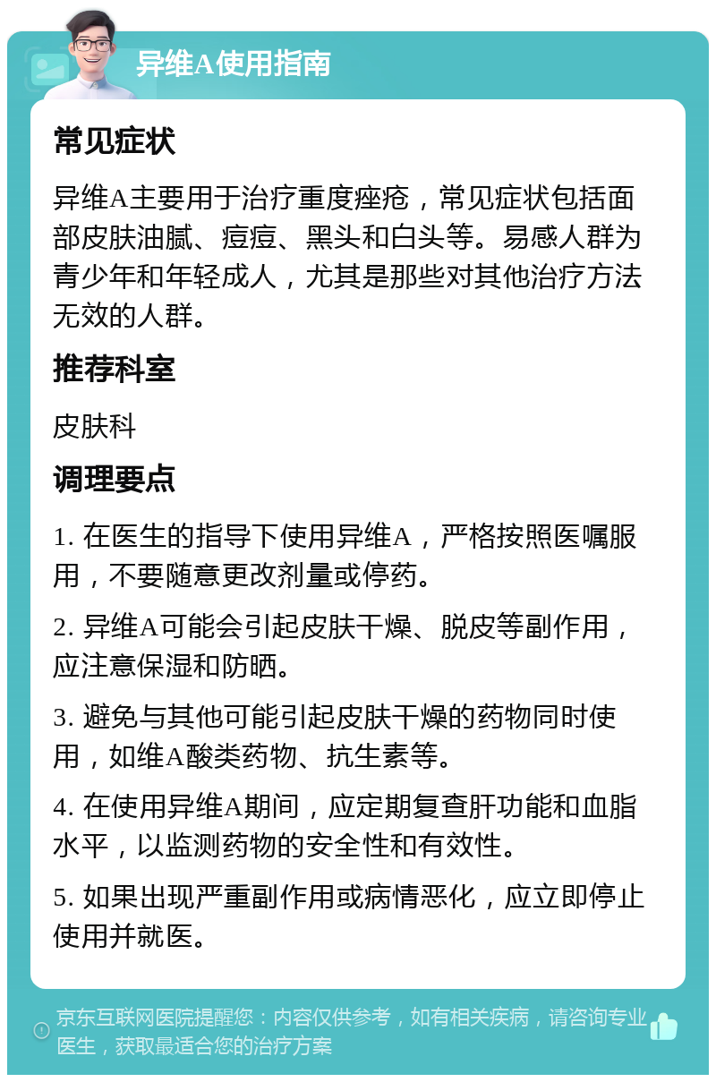 异维A使用指南 常见症状 异维A主要用于治疗重度痤疮，常见症状包括面部皮肤油腻、痘痘、黑头和白头等。易感人群为青少年和年轻成人，尤其是那些对其他治疗方法无效的人群。 推荐科室 皮肤科 调理要点 1. 在医生的指导下使用异维A，严格按照医嘱服用，不要随意更改剂量或停药。 2. 异维A可能会引起皮肤干燥、脱皮等副作用，应注意保湿和防晒。 3. 避免与其他可能引起皮肤干燥的药物同时使用，如维A酸类药物、抗生素等。 4. 在使用异维A期间，应定期复查肝功能和血脂水平，以监测药物的安全性和有效性。 5. 如果出现严重副作用或病情恶化，应立即停止使用并就医。