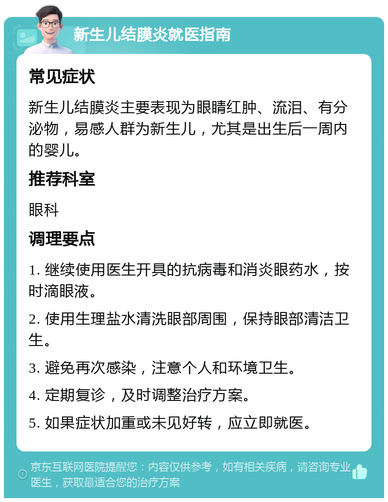 新生儿结膜炎就医指南 常见症状 新生儿结膜炎主要表现为眼睛红肿、流泪、有分泌物，易感人群为新生儿，尤其是出生后一周内的婴儿。 推荐科室 眼科 调理要点 1. 继续使用医生开具的抗病毒和消炎眼药水，按时滴眼液。 2. 使用生理盐水清洗眼部周围，保持眼部清洁卫生。 3. 避免再次感染，注意个人和环境卫生。 4. 定期复诊，及时调整治疗方案。 5. 如果症状加重或未见好转，应立即就医。