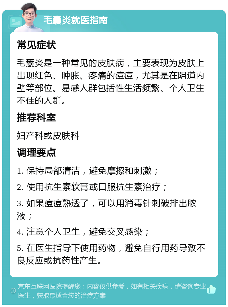 毛囊炎就医指南 常见症状 毛囊炎是一种常见的皮肤病，主要表现为皮肤上出现红色、肿胀、疼痛的痘痘，尤其是在阴道内壁等部位。易感人群包括性生活频繁、个人卫生不佳的人群。 推荐科室 妇产科或皮肤科 调理要点 1. 保持局部清洁，避免摩擦和刺激； 2. 使用抗生素软膏或口服抗生素治疗； 3. 如果痘痘熟透了，可以用消毒针刺破排出脓液； 4. 注意个人卫生，避免交叉感染； 5. 在医生指导下使用药物，避免自行用药导致不良反应或抗药性产生。