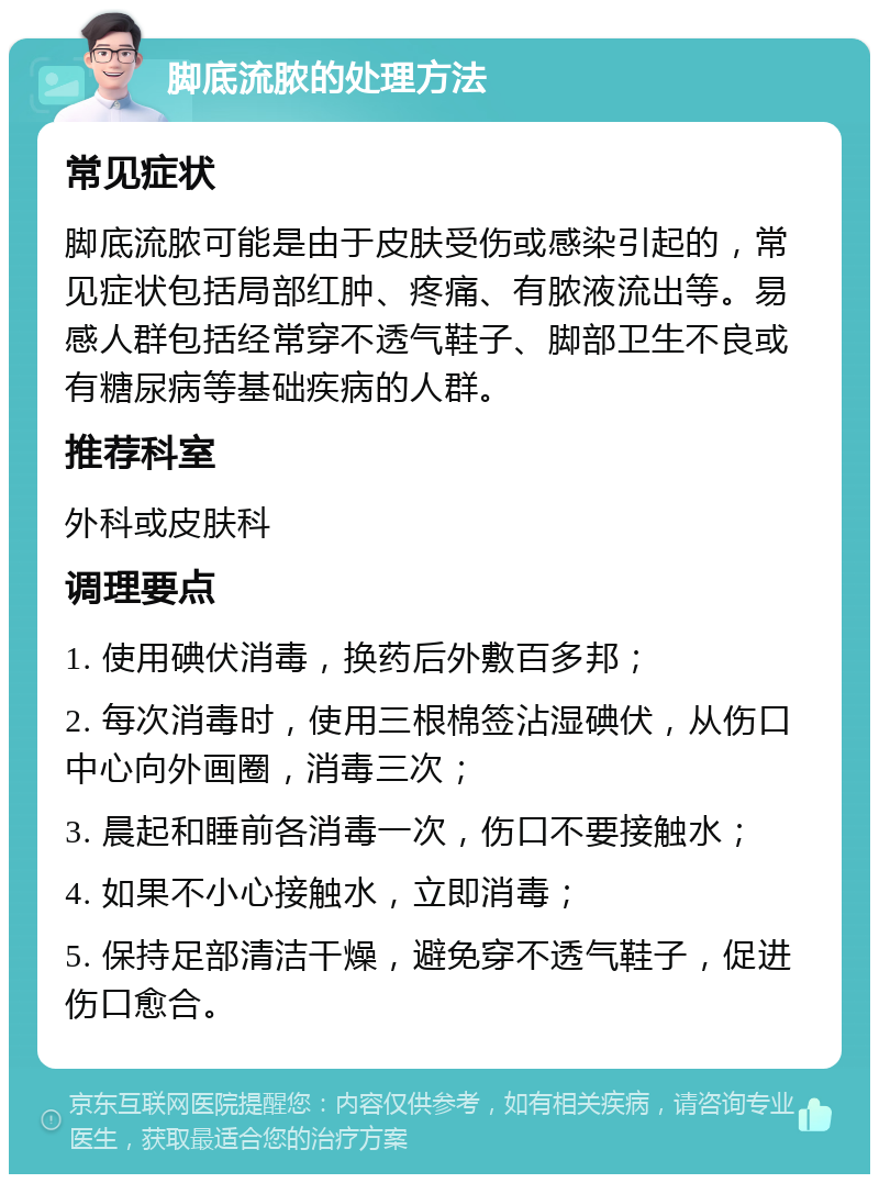 脚底流脓的处理方法 常见症状 脚底流脓可能是由于皮肤受伤或感染引起的，常见症状包括局部红肿、疼痛、有脓液流出等。易感人群包括经常穿不透气鞋子、脚部卫生不良或有糖尿病等基础疾病的人群。 推荐科室 外科或皮肤科 调理要点 1. 使用碘伏消毒，换药后外敷百多邦； 2. 每次消毒时，使用三根棉签沾湿碘伏，从伤口中心向外画圈，消毒三次； 3. 晨起和睡前各消毒一次，伤口不要接触水； 4. 如果不小心接触水，立即消毒； 5. 保持足部清洁干燥，避免穿不透气鞋子，促进伤口愈合。