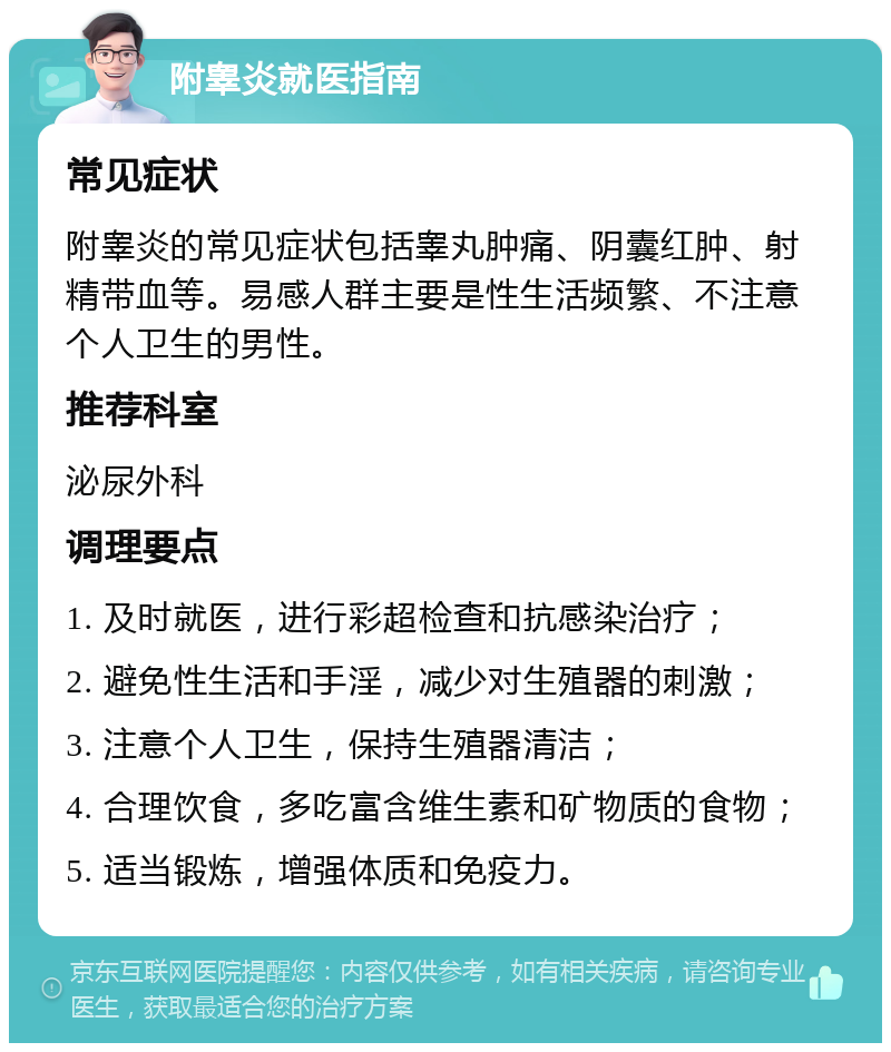 附睾炎就医指南 常见症状 附睾炎的常见症状包括睾丸肿痛、阴囊红肿、射精带血等。易感人群主要是性生活频繁、不注意个人卫生的男性。 推荐科室 泌尿外科 调理要点 1. 及时就医，进行彩超检查和抗感染治疗； 2. 避免性生活和手淫，减少对生殖器的刺激； 3. 注意个人卫生，保持生殖器清洁； 4. 合理饮食，多吃富含维生素和矿物质的食物； 5. 适当锻炼，增强体质和免疫力。