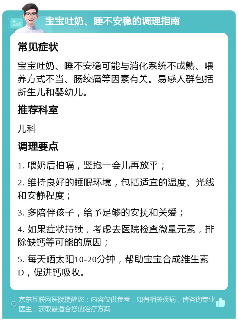 宝宝吐奶、睡不安稳的调理指南 常见症状 宝宝吐奶、睡不安稳可能与消化系统不成熟、喂养方式不当、肠绞痛等因素有关。易感人群包括新生儿和婴幼儿。 推荐科室 儿科 调理要点 1. 喂奶后拍嗝，竖抱一会儿再放平； 2. 维持良好的睡眠环境，包括适宜的温度、光线和安静程度； 3. 多陪伴孩子，给予足够的安抚和关爱； 4. 如果症状持续，考虑去医院检查微量元素，排除缺钙等可能的原因； 5. 每天晒太阳10-20分钟，帮助宝宝合成维生素D，促进钙吸收。