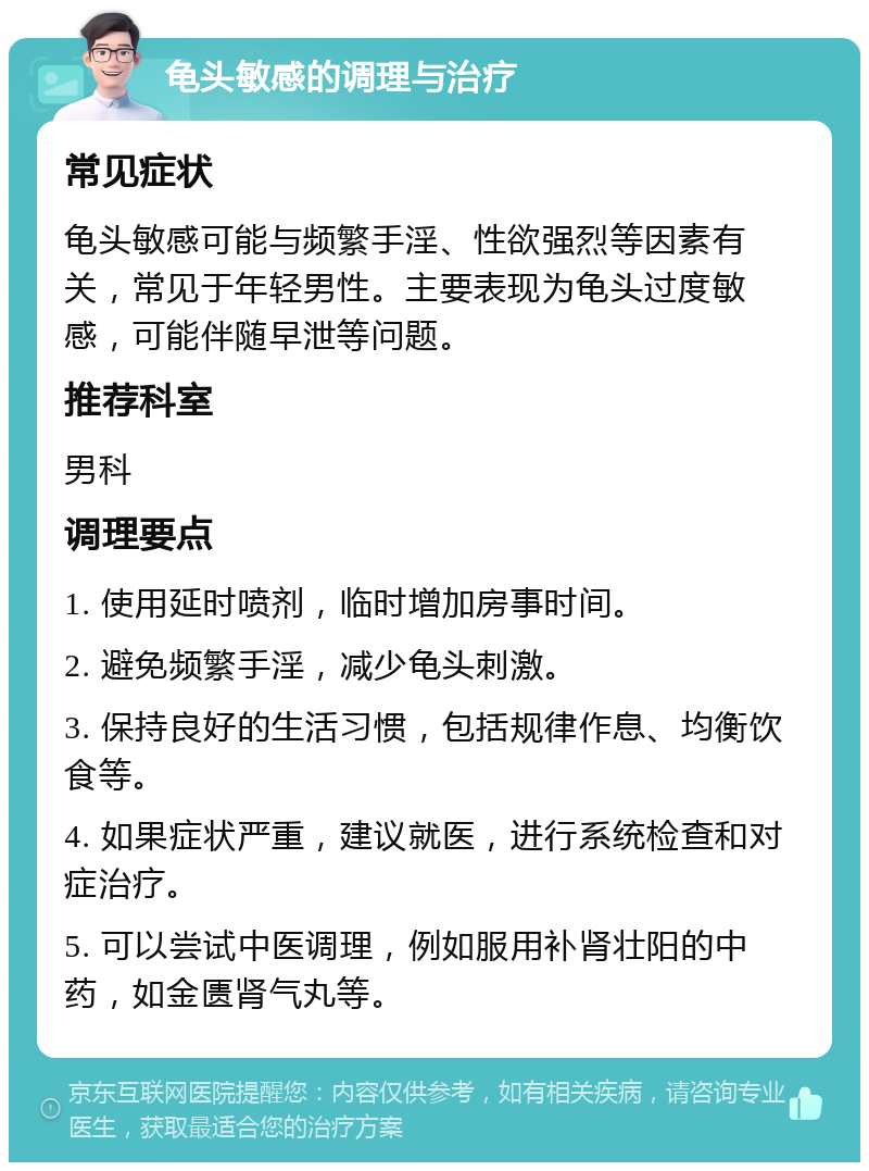 龟头敏感的调理与治疗 常见症状 龟头敏感可能与频繁手淫、性欲强烈等因素有关，常见于年轻男性。主要表现为龟头过度敏感，可能伴随早泄等问题。 推荐科室 男科 调理要点 1. 使用延时喷剂，临时增加房事时间。 2. 避免频繁手淫，减少龟头刺激。 3. 保持良好的生活习惯，包括规律作息、均衡饮食等。 4. 如果症状严重，建议就医，进行系统检查和对症治疗。 5. 可以尝试中医调理，例如服用补肾壮阳的中药，如金匮肾气丸等。