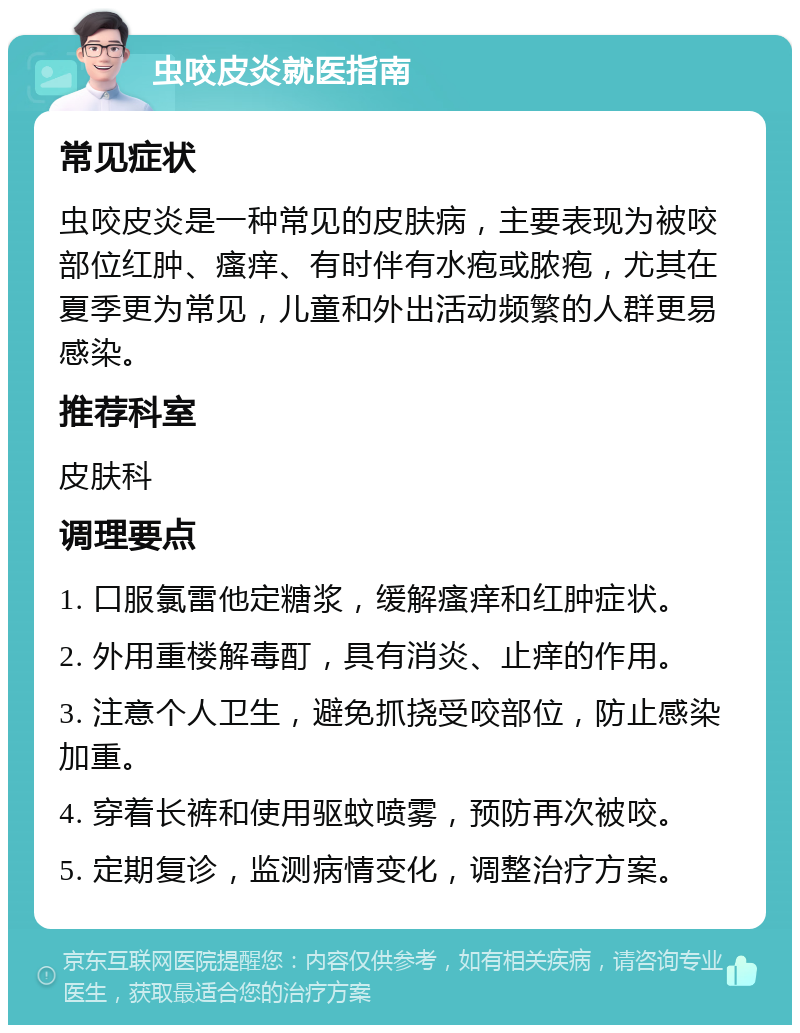 虫咬皮炎就医指南 常见症状 虫咬皮炎是一种常见的皮肤病，主要表现为被咬部位红肿、瘙痒、有时伴有水疱或脓疱，尤其在夏季更为常见，儿童和外出活动频繁的人群更易感染。 推荐科室 皮肤科 调理要点 1. 口服氯雷他定糖浆，缓解瘙痒和红肿症状。 2. 外用重楼解毒酊，具有消炎、止痒的作用。 3. 注意个人卫生，避免抓挠受咬部位，防止感染加重。 4. 穿着长裤和使用驱蚊喷雾，预防再次被咬。 5. 定期复诊，监测病情变化，调整治疗方案。