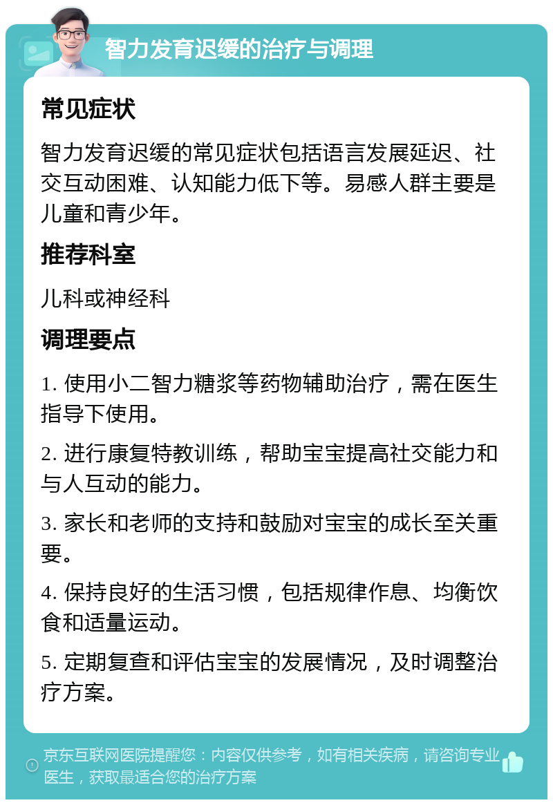 智力发育迟缓的治疗与调理 常见症状 智力发育迟缓的常见症状包括语言发展延迟、社交互动困难、认知能力低下等。易感人群主要是儿童和青少年。 推荐科室 儿科或神经科 调理要点 1. 使用小二智力糖浆等药物辅助治疗，需在医生指导下使用。 2. 进行康复特教训练，帮助宝宝提高社交能力和与人互动的能力。 3. 家长和老师的支持和鼓励对宝宝的成长至关重要。 4. 保持良好的生活习惯，包括规律作息、均衡饮食和适量运动。 5. 定期复查和评估宝宝的发展情况，及时调整治疗方案。