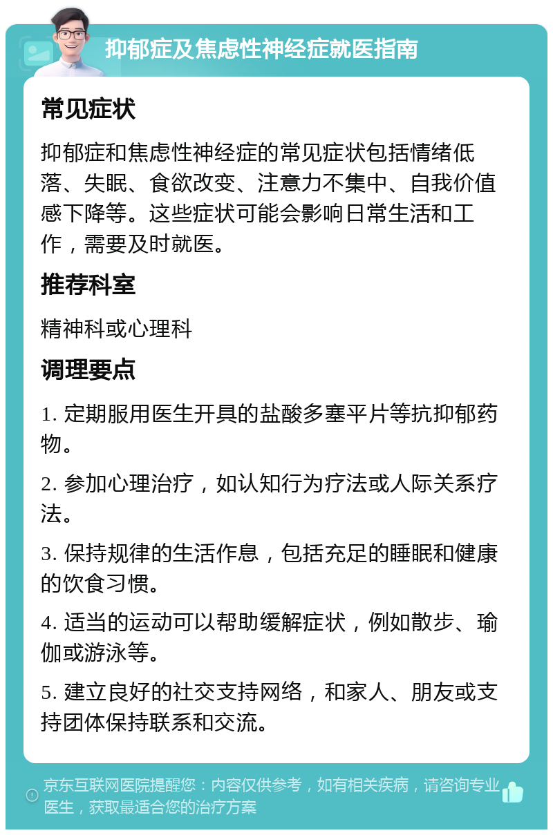 抑郁症及焦虑性神经症就医指南 常见症状 抑郁症和焦虑性神经症的常见症状包括情绪低落、失眠、食欲改变、注意力不集中、自我价值感下降等。这些症状可能会影响日常生活和工作，需要及时就医。 推荐科室 精神科或心理科 调理要点 1. 定期服用医生开具的盐酸多塞平片等抗抑郁药物。 2. 参加心理治疗，如认知行为疗法或人际关系疗法。 3. 保持规律的生活作息，包括充足的睡眠和健康的饮食习惯。 4. 适当的运动可以帮助缓解症状，例如散步、瑜伽或游泳等。 5. 建立良好的社交支持网络，和家人、朋友或支持团体保持联系和交流。