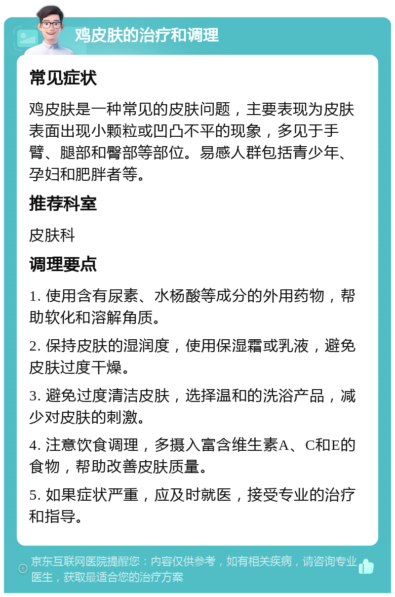 鸡皮肤的治疗和调理 常见症状 鸡皮肤是一种常见的皮肤问题，主要表现为皮肤表面出现小颗粒或凹凸不平的现象，多见于手臂、腿部和臀部等部位。易感人群包括青少年、孕妇和肥胖者等。 推荐科室 皮肤科 调理要点 1. 使用含有尿素、水杨酸等成分的外用药物，帮助软化和溶解角质。 2. 保持皮肤的湿润度，使用保湿霜或乳液，避免皮肤过度干燥。 3. 避免过度清洁皮肤，选择温和的洗浴产品，减少对皮肤的刺激。 4. 注意饮食调理，多摄入富含维生素A、C和E的食物，帮助改善皮肤质量。 5. 如果症状严重，应及时就医，接受专业的治疗和指导。