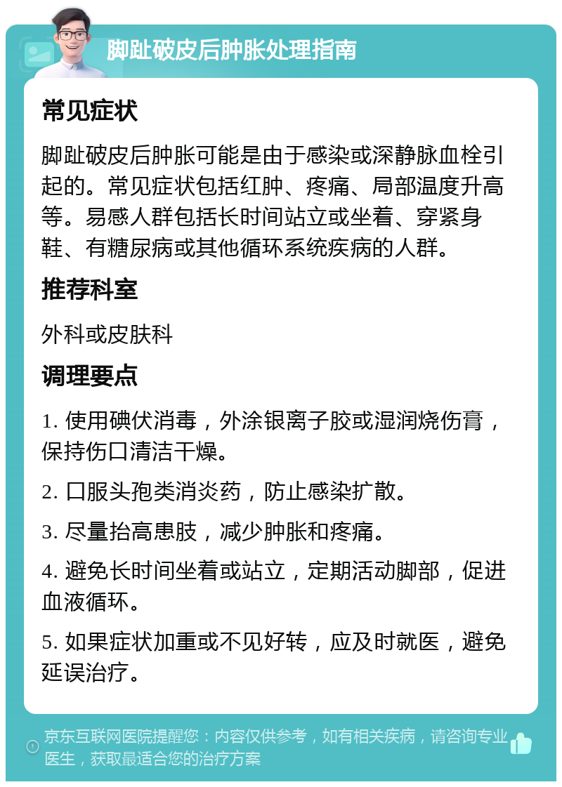 脚趾破皮后肿胀处理指南 常见症状 脚趾破皮后肿胀可能是由于感染或深静脉血栓引起的。常见症状包括红肿、疼痛、局部温度升高等。易感人群包括长时间站立或坐着、穿紧身鞋、有糖尿病或其他循环系统疾病的人群。 推荐科室 外科或皮肤科 调理要点 1. 使用碘伏消毒，外涂银离子胶或湿润烧伤膏，保持伤口清洁干燥。 2. 口服头孢类消炎药，防止感染扩散。 3. 尽量抬高患肢，减少肿胀和疼痛。 4. 避免长时间坐着或站立，定期活动脚部，促进血液循环。 5. 如果症状加重或不见好转，应及时就医，避免延误治疗。