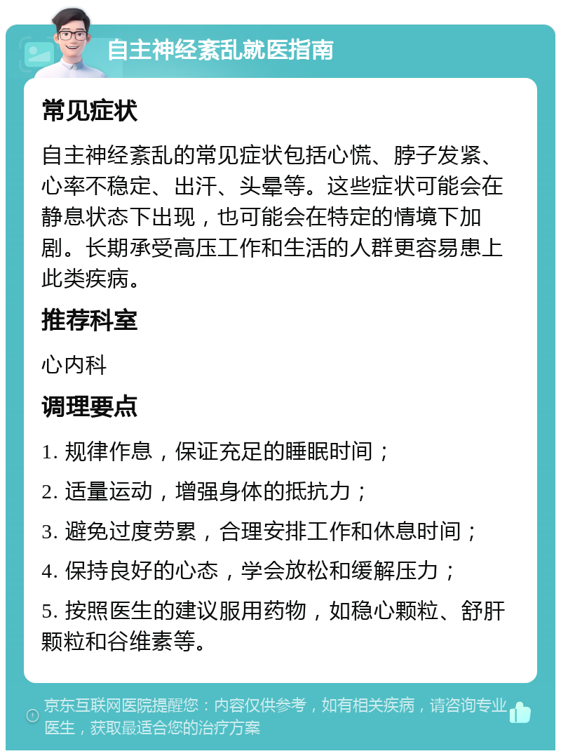 自主神经紊乱就医指南 常见症状 自主神经紊乱的常见症状包括心慌、脖子发紧、心率不稳定、出汗、头晕等。这些症状可能会在静息状态下出现，也可能会在特定的情境下加剧。长期承受高压工作和生活的人群更容易患上此类疾病。 推荐科室 心内科 调理要点 1. 规律作息，保证充足的睡眠时间； 2. 适量运动，增强身体的抵抗力； 3. 避免过度劳累，合理安排工作和休息时间； 4. 保持良好的心态，学会放松和缓解压力； 5. 按照医生的建议服用药物，如稳心颗粒、舒肝颗粒和谷维素等。