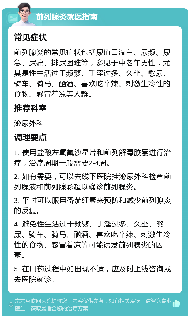 前列腺炎就医指南 常见症状 前列腺炎的常见症状包括尿道口滴白、尿频、尿急、尿痛、排尿困难等，多见于中老年男性，尤其是性生活过于频繁、手淫过多、久坐、憋尿、骑车、骑马、酗酒、喜欢吃辛辣、刺激生冷性的食物、感冒着凉等人群。 推荐科室 泌尿外科 调理要点 1. 使用盐酸左氧氟沙星片和前列解毒胶囊进行治疗，治疗周期一般需要2-4周。 2. 如有需要，可以去线下医院挂泌尿外科检查前列腺液和前列腺彩超以确诊前列腺炎。 3. 平时可以服用番茄红素来预防和减少前列腺炎的反复。 4. 避免性生活过于频繁、手淫过多、久坐、憋尿、骑车、骑马、酗酒、喜欢吃辛辣、刺激生冷性的食物、感冒着凉等可能诱发前列腺炎的因素。 5. 在用药过程中如出现不适，应及时上线咨询或去医院就诊。