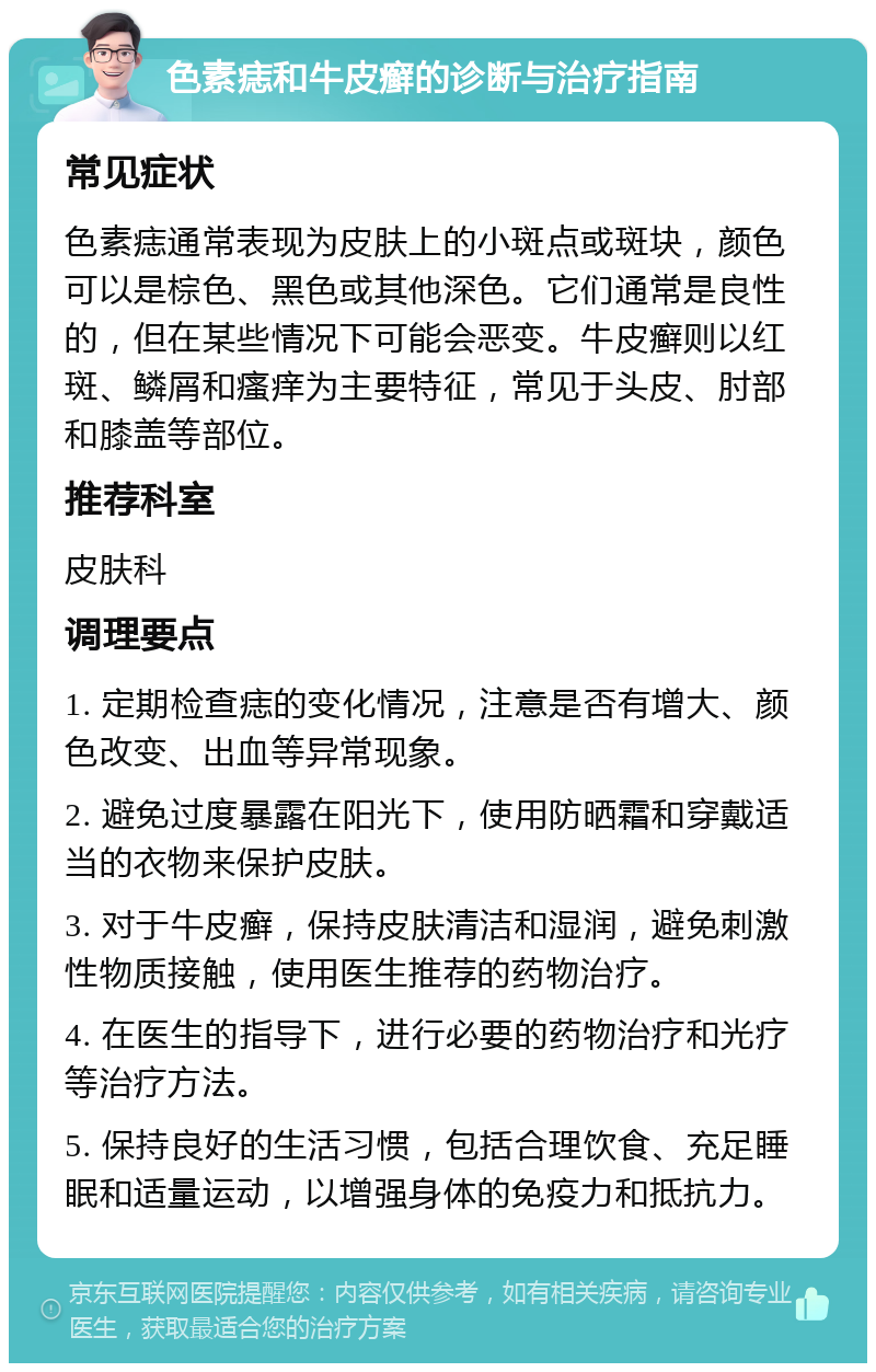 色素痣和牛皮癣的诊断与治疗指南 常见症状 色素痣通常表现为皮肤上的小斑点或斑块，颜色可以是棕色、黑色或其他深色。它们通常是良性的，但在某些情况下可能会恶变。牛皮癣则以红斑、鳞屑和瘙痒为主要特征，常见于头皮、肘部和膝盖等部位。 推荐科室 皮肤科 调理要点 1. 定期检查痣的变化情况，注意是否有增大、颜色改变、出血等异常现象。 2. 避免过度暴露在阳光下，使用防晒霜和穿戴适当的衣物来保护皮肤。 3. 对于牛皮癣，保持皮肤清洁和湿润，避免刺激性物质接触，使用医生推荐的药物治疗。 4. 在医生的指导下，进行必要的药物治疗和光疗等治疗方法。 5. 保持良好的生活习惯，包括合理饮食、充足睡眠和适量运动，以增强身体的免疫力和抵抗力。