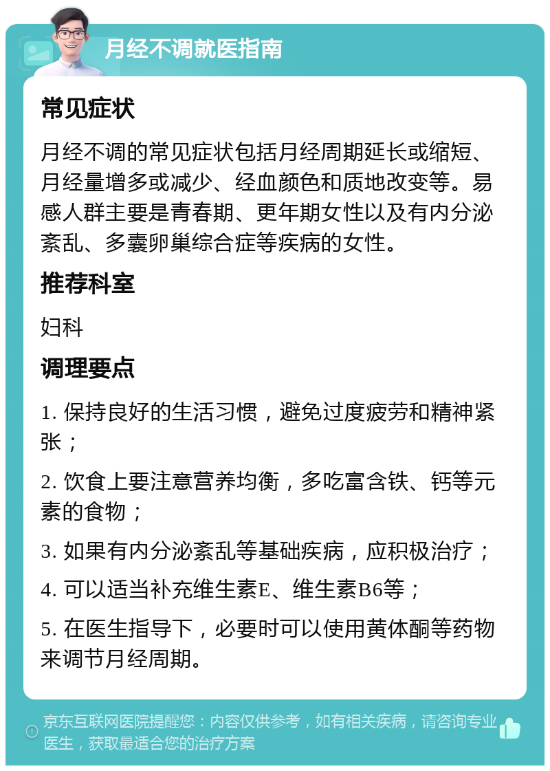 月经不调就医指南 常见症状 月经不调的常见症状包括月经周期延长或缩短、月经量增多或减少、经血颜色和质地改变等。易感人群主要是青春期、更年期女性以及有内分泌紊乱、多囊卵巢综合症等疾病的女性。 推荐科室 妇科 调理要点 1. 保持良好的生活习惯，避免过度疲劳和精神紧张； 2. 饮食上要注意营养均衡，多吃富含铁、钙等元素的食物； 3. 如果有内分泌紊乱等基础疾病，应积极治疗； 4. 可以适当补充维生素E、维生素B6等； 5. 在医生指导下，必要时可以使用黄体酮等药物来调节月经周期。