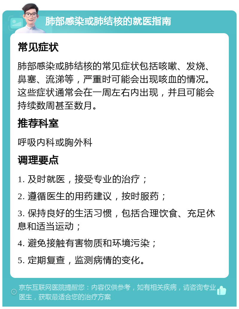 肺部感染或肺结核的就医指南 常见症状 肺部感染或肺结核的常见症状包括咳嗽、发烧、鼻塞、流涕等，严重时可能会出现咳血的情况。这些症状通常会在一周左右内出现，并且可能会持续数周甚至数月。 推荐科室 呼吸内科或胸外科 调理要点 1. 及时就医，接受专业的治疗； 2. 遵循医生的用药建议，按时服药； 3. 保持良好的生活习惯，包括合理饮食、充足休息和适当运动； 4. 避免接触有害物质和环境污染； 5. 定期复查，监测病情的变化。