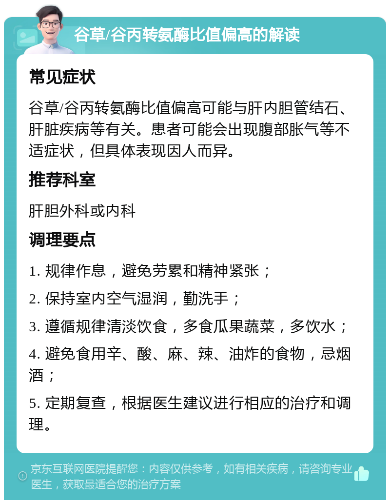 谷草/谷丙转氨酶比值偏高的解读 常见症状 谷草/谷丙转氨酶比值偏高可能与肝内胆管结石、肝脏疾病等有关。患者可能会出现腹部胀气等不适症状，但具体表现因人而异。 推荐科室 肝胆外科或内科 调理要点 1. 规律作息，避免劳累和精神紧张； 2. 保持室内空气湿润，勤洗手； 3. 遵循规律清淡饮食，多食瓜果蔬菜，多饮水； 4. 避免食用辛、酸、麻、辣、油炸的食物，忌烟酒； 5. 定期复查，根据医生建议进行相应的治疗和调理。