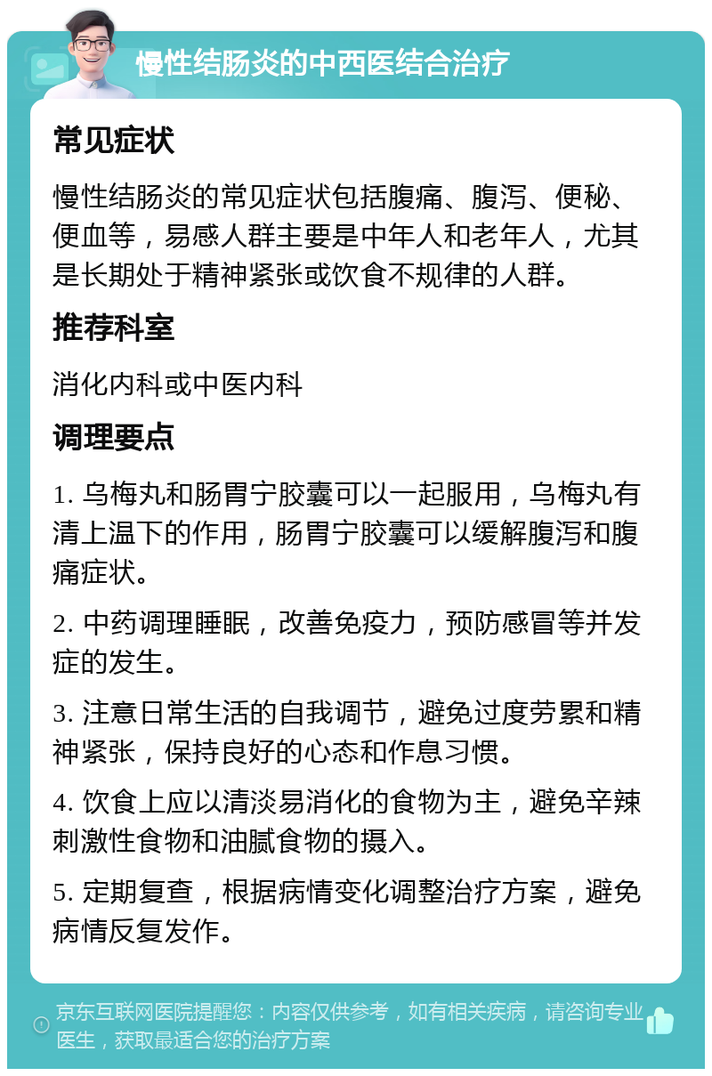 慢性结肠炎的中西医结合治疗 常见症状 慢性结肠炎的常见症状包括腹痛、腹泻、便秘、便血等，易感人群主要是中年人和老年人，尤其是长期处于精神紧张或饮食不规律的人群。 推荐科室 消化内科或中医内科 调理要点 1. 乌梅丸和肠胃宁胶囊可以一起服用，乌梅丸有清上温下的作用，肠胃宁胶囊可以缓解腹泻和腹痛症状。 2. 中药调理睡眠，改善免疫力，预防感冒等并发症的发生。 3. 注意日常生活的自我调节，避免过度劳累和精神紧张，保持良好的心态和作息习惯。 4. 饮食上应以清淡易消化的食物为主，避免辛辣刺激性食物和油腻食物的摄入。 5. 定期复查，根据病情变化调整治疗方案，避免病情反复发作。