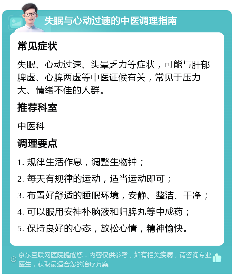 失眠与心动过速的中医调理指南 常见症状 失眠、心动过速、头晕乏力等症状，可能与肝郁脾虚、心脾两虚等中医证候有关，常见于压力大、情绪不佳的人群。 推荐科室 中医科 调理要点 1. 规律生活作息，调整生物钟； 2. 每天有规律的运动，适当运动即可； 3. 布置好舒适的睡眠环境，安静、整洁、干净； 4. 可以服用安神补脑液和归脾丸等中成药； 5. 保持良好的心态，放松心情，精神愉快。