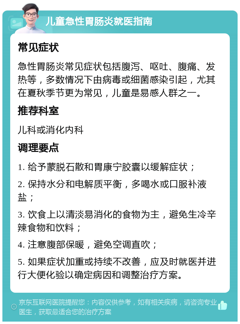 儿童急性胃肠炎就医指南 常见症状 急性胃肠炎常见症状包括腹泻、呕吐、腹痛、发热等，多数情况下由病毒或细菌感染引起，尤其在夏秋季节更为常见，儿童是易感人群之一。 推荐科室 儿科或消化内科 调理要点 1. 给予蒙脱石散和胃康宁胶囊以缓解症状； 2. 保持水分和电解质平衡，多喝水或口服补液盐； 3. 饮食上以清淡易消化的食物为主，避免生冷辛辣食物和饮料； 4. 注意腹部保暖，避免空调直吹； 5. 如果症状加重或持续不改善，应及时就医并进行大便化验以确定病因和调整治疗方案。