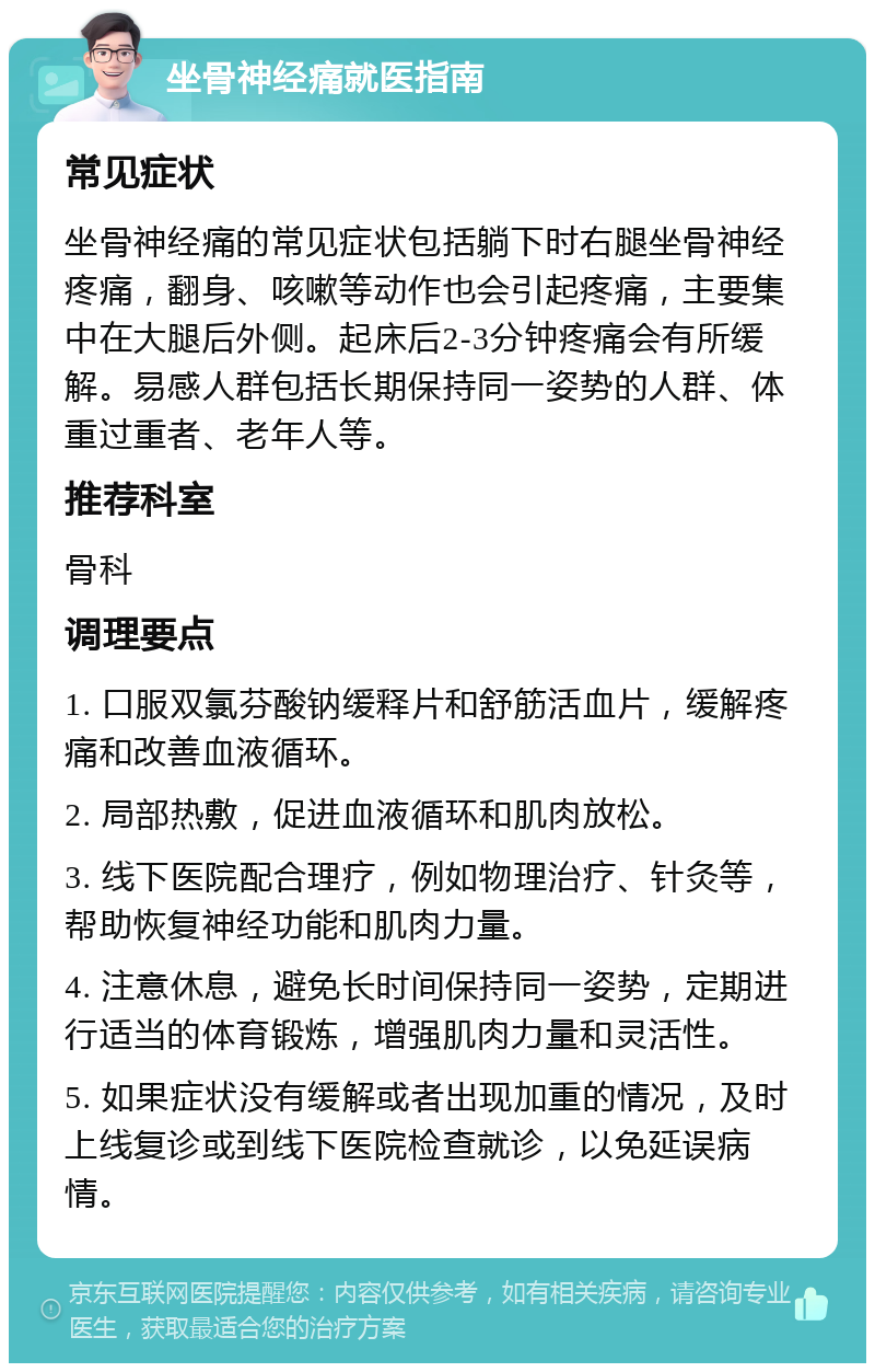 坐骨神经痛就医指南 常见症状 坐骨神经痛的常见症状包括躺下时右腿坐骨神经疼痛，翻身、咳嗽等动作也会引起疼痛，主要集中在大腿后外侧。起床后2-3分钟疼痛会有所缓解。易感人群包括长期保持同一姿势的人群、体重过重者、老年人等。 推荐科室 骨科 调理要点 1. 口服双氯芬酸钠缓释片和舒筋活血片，缓解疼痛和改善血液循环。 2. 局部热敷，促进血液循环和肌肉放松。 3. 线下医院配合理疗，例如物理治疗、针灸等，帮助恢复神经功能和肌肉力量。 4. 注意休息，避免长时间保持同一姿势，定期进行适当的体育锻炼，增强肌肉力量和灵活性。 5. 如果症状没有缓解或者出现加重的情况，及时上线复诊或到线下医院检查就诊，以免延误病情。