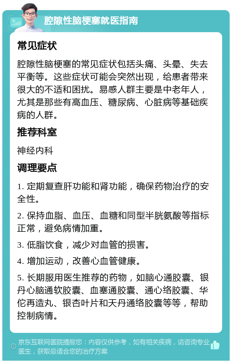 腔隙性脑梗塞就医指南 常见症状 腔隙性脑梗塞的常见症状包括头痛、头晕、失去平衡等。这些症状可能会突然出现，给患者带来很大的不适和困扰。易感人群主要是中老年人，尤其是那些有高血压、糖尿病、心脏病等基础疾病的人群。 推荐科室 神经内科 调理要点 1. 定期复查肝功能和肾功能，确保药物治疗的安全性。 2. 保持血脂、血压、血糖和同型半胱氨酸等指标正常，避免病情加重。 3. 低脂饮食，减少对血管的损害。 4. 增加运动，改善心血管健康。 5. 长期服用医生推荐的药物，如脑心通胶囊、银丹心脑通软胶囊、血塞通胶囊、通心络胶囊、华佗再造丸、银杏叶片和天丹通络胶囊等等，帮助控制病情。