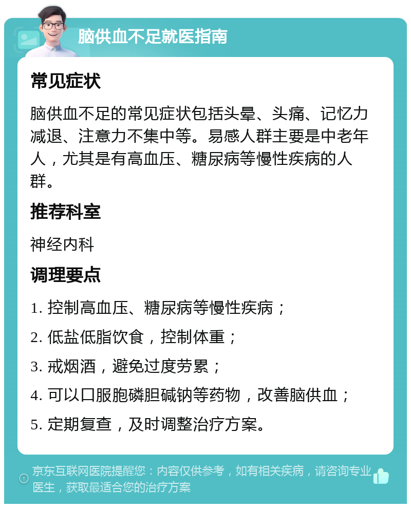 脑供血不足就医指南 常见症状 脑供血不足的常见症状包括头晕、头痛、记忆力减退、注意力不集中等。易感人群主要是中老年人，尤其是有高血压、糖尿病等慢性疾病的人群。 推荐科室 神经内科 调理要点 1. 控制高血压、糖尿病等慢性疾病； 2. 低盐低脂饮食，控制体重； 3. 戒烟酒，避免过度劳累； 4. 可以口服胞磷胆碱钠等药物，改善脑供血； 5. 定期复查，及时调整治疗方案。