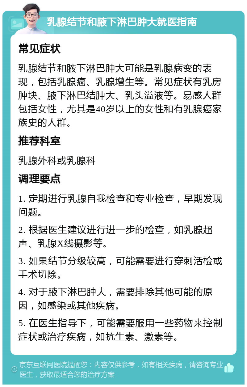 乳腺结节和腋下淋巴肿大就医指南 常见症状 乳腺结节和腋下淋巴肿大可能是乳腺病变的表现，包括乳腺癌、乳腺增生等。常见症状有乳房肿块、腋下淋巴结肿大、乳头溢液等。易感人群包括女性，尤其是40岁以上的女性和有乳腺癌家族史的人群。 推荐科室 乳腺外科或乳腺科 调理要点 1. 定期进行乳腺自我检查和专业检查，早期发现问题。 2. 根据医生建议进行进一步的检查，如乳腺超声、乳腺X线摄影等。 3. 如果结节分级较高，可能需要进行穿刺活检或手术切除。 4. 对于腋下淋巴肿大，需要排除其他可能的原因，如感染或其他疾病。 5. 在医生指导下，可能需要服用一些药物来控制症状或治疗疾病，如抗生素、激素等。