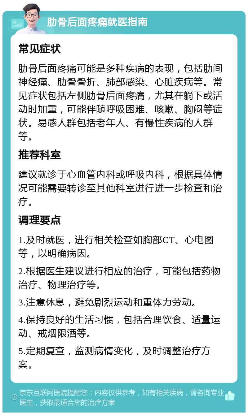 肋骨后面疼痛就医指南 常见症状 肋骨后面疼痛可能是多种疾病的表现，包括肋间神经痛、肋骨骨折、肺部感染、心脏疾病等。常见症状包括左侧肋骨后面疼痛，尤其在躺下或活动时加重，可能伴随呼吸困难、咳嗽、胸闷等症状。易感人群包括老年人、有慢性疾病的人群等。 推荐科室 建议就诊于心血管内科或呼吸内科，根据具体情况可能需要转诊至其他科室进行进一步检查和治疗。 调理要点 1.及时就医，进行相关检查如胸部CT、心电图等，以明确病因。 2.根据医生建议进行相应的治疗，可能包括药物治疗、物理治疗等。 3.注意休息，避免剧烈运动和重体力劳动。 4.保持良好的生活习惯，包括合理饮食、适量运动、戒烟限酒等。 5.定期复查，监测病情变化，及时调整治疗方案。