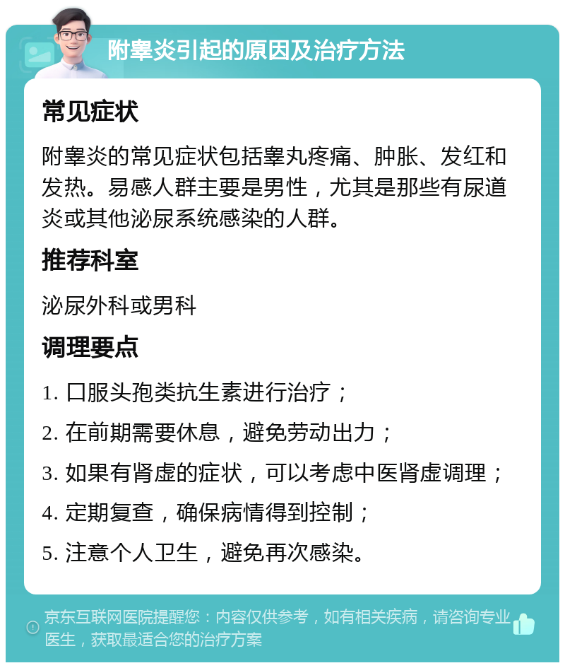 附睾炎引起的原因及治疗方法 常见症状 附睾炎的常见症状包括睾丸疼痛、肿胀、发红和发热。易感人群主要是男性，尤其是那些有尿道炎或其他泌尿系统感染的人群。 推荐科室 泌尿外科或男科 调理要点 1. 口服头孢类抗生素进行治疗； 2. 在前期需要休息，避免劳动出力； 3. 如果有肾虚的症状，可以考虑中医肾虚调理； 4. 定期复查，确保病情得到控制； 5. 注意个人卫生，避免再次感染。