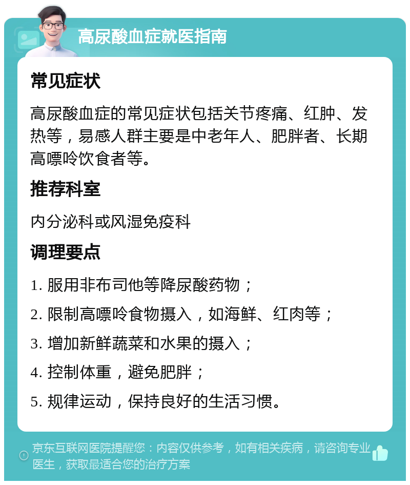 高尿酸血症就医指南 常见症状 高尿酸血症的常见症状包括关节疼痛、红肿、发热等，易感人群主要是中老年人、肥胖者、长期高嘌呤饮食者等。 推荐科室 内分泌科或风湿免疫科 调理要点 1. 服用非布司他等降尿酸药物； 2. 限制高嘌呤食物摄入，如海鲜、红肉等； 3. 增加新鲜蔬菜和水果的摄入； 4. 控制体重，避免肥胖； 5. 规律运动，保持良好的生活习惯。