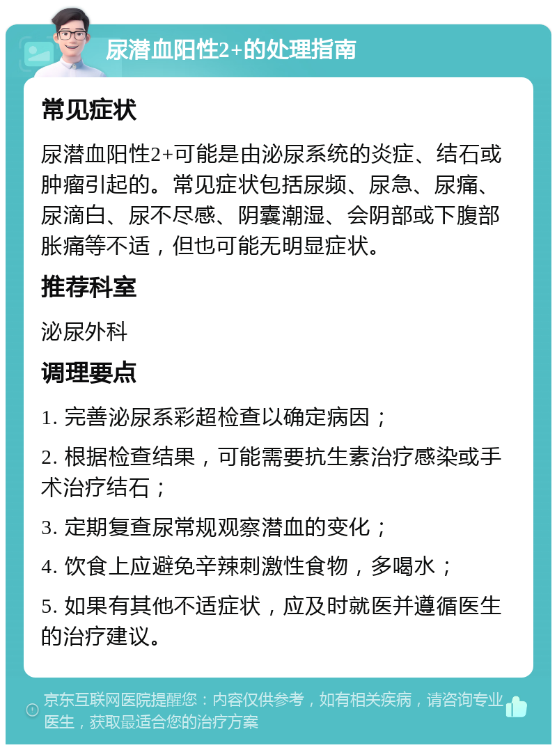 尿潜血阳性2+的处理指南 常见症状 尿潜血阳性2+可能是由泌尿系统的炎症、结石或肿瘤引起的。常见症状包括尿频、尿急、尿痛、尿滴白、尿不尽感、阴囊潮湿、会阴部或下腹部胀痛等不适，但也可能无明显症状。 推荐科室 泌尿外科 调理要点 1. 完善泌尿系彩超检查以确定病因； 2. 根据检查结果，可能需要抗生素治疗感染或手术治疗结石； 3. 定期复查尿常规观察潜血的变化； 4. 饮食上应避免辛辣刺激性食物，多喝水； 5. 如果有其他不适症状，应及时就医并遵循医生的治疗建议。