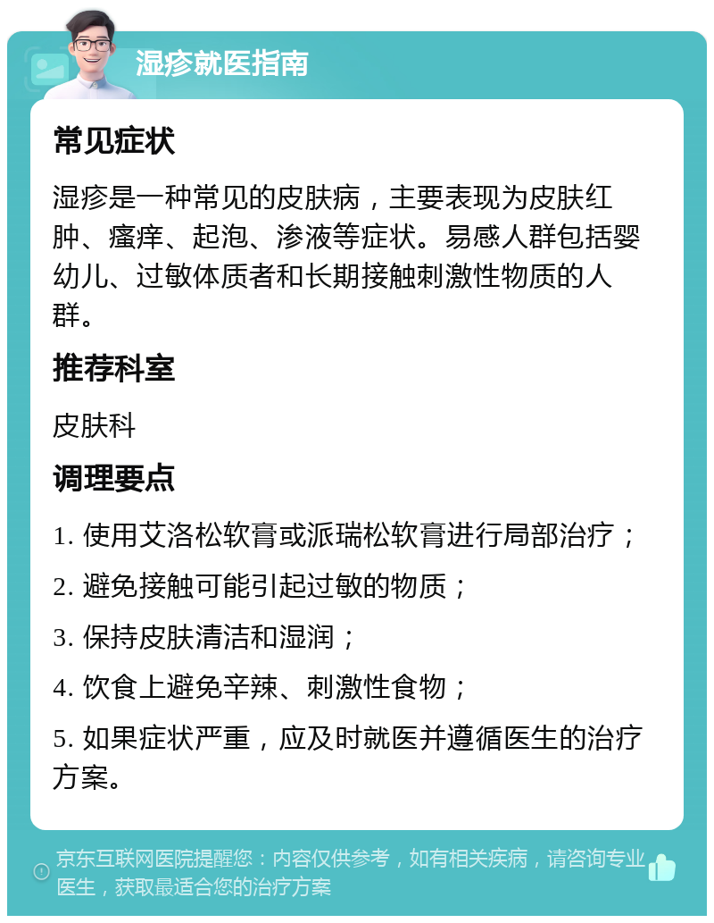 湿疹就医指南 常见症状 湿疹是一种常见的皮肤病，主要表现为皮肤红肿、瘙痒、起泡、渗液等症状。易感人群包括婴幼儿、过敏体质者和长期接触刺激性物质的人群。 推荐科室 皮肤科 调理要点 1. 使用艾洛松软膏或派瑞松软膏进行局部治疗； 2. 避免接触可能引起过敏的物质； 3. 保持皮肤清洁和湿润； 4. 饮食上避免辛辣、刺激性食物； 5. 如果症状严重，应及时就医并遵循医生的治疗方案。