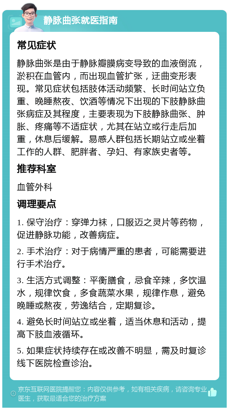 静脉曲张就医指南 常见症状 静脉曲张是由于静脉瓣膜病变导致的血液倒流，淤积在血管内，而出现血管扩张，迂曲变形表现。常见症状包括肢体活动频繁、长时间站立负重、晚睡熬夜、饮酒等情况下出现的下肢静脉曲张病症及其程度，主要表现为下肢静脉曲张、肿胀、疼痛等不适症状，尤其在站立或行走后加重，休息后缓解。易感人群包括长期站立或坐着工作的人群、肥胖者、孕妇、有家族史者等。 推荐科室 血管外科 调理要点 1. 保守治疗：穿弹力袜，口服迈之灵片等药物，促进静脉功能，改善病症。 2. 手术治疗：对于病情严重的患者，可能需要进行手术治疗。 3. 生活方式调整：平衡膳食，忌食辛辣，多饮温水，规律饮食，多食蔬菜水果，规律作息，避免晚睡或熬夜，劳逸结合，定期复诊。 4. 避免长时间站立或坐着，适当休息和活动，提高下肢血液循环。 5. 如果症状持续存在或改善不明显，需及时复诊线下医院检查诊治。