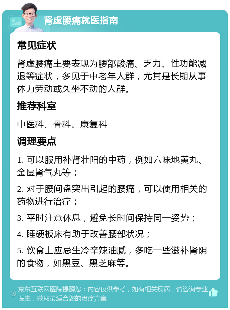 肾虚腰痛就医指南 常见症状 肾虚腰痛主要表现为腰部酸痛、乏力、性功能减退等症状，多见于中老年人群，尤其是长期从事体力劳动或久坐不动的人群。 推荐科室 中医科、骨科、康复科 调理要点 1. 可以服用补肾壮阳的中药，例如六味地黄丸、金匮肾气丸等； 2. 对于腰间盘突出引起的腰痛，可以使用相关的药物进行治疗； 3. 平时注意休息，避免长时间保持同一姿势； 4. 睡硬板床有助于改善腰部状况； 5. 饮食上应忌生冷辛辣油腻，多吃一些滋补肾阴的食物，如黑豆、黑芝麻等。