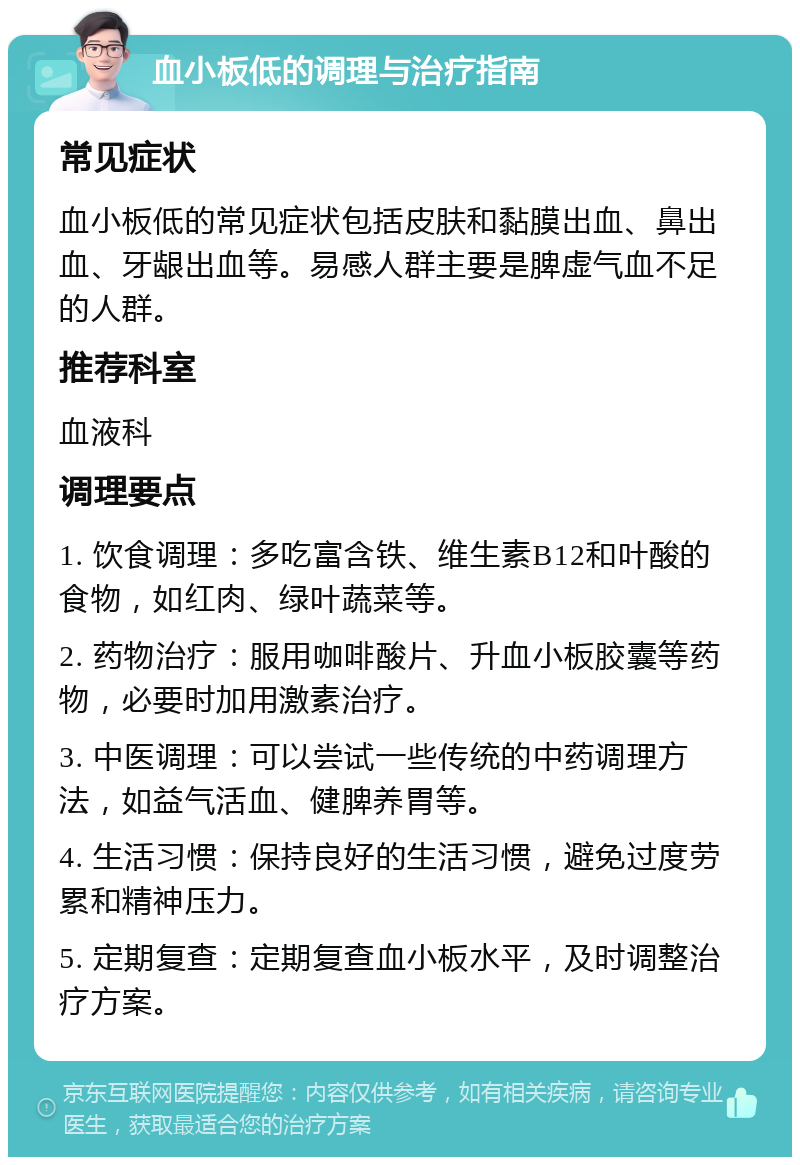 血小板低的调理与治疗指南 常见症状 血小板低的常见症状包括皮肤和黏膜出血、鼻出血、牙龈出血等。易感人群主要是脾虚气血不足的人群。 推荐科室 血液科 调理要点 1. 饮食调理：多吃富含铁、维生素B12和叶酸的食物，如红肉、绿叶蔬菜等。 2. 药物治疗：服用咖啡酸片、升血小板胶囊等药物，必要时加用激素治疗。 3. 中医调理：可以尝试一些传统的中药调理方法，如益气活血、健脾养胃等。 4. 生活习惯：保持良好的生活习惯，避免过度劳累和精神压力。 5. 定期复查：定期复查血小板水平，及时调整治疗方案。