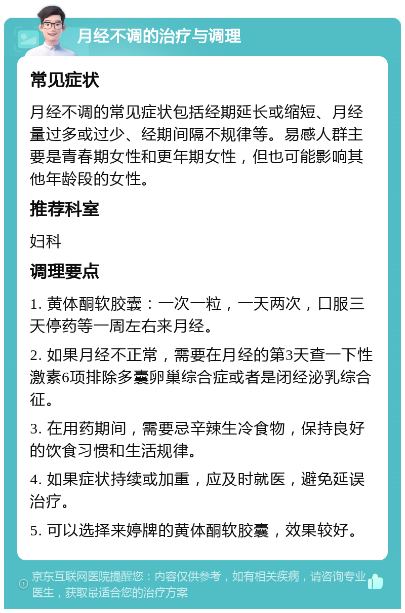 月经不调的治疗与调理 常见症状 月经不调的常见症状包括经期延长或缩短、月经量过多或过少、经期间隔不规律等。易感人群主要是青春期女性和更年期女性，但也可能影响其他年龄段的女性。 推荐科室 妇科 调理要点 1. 黄体酮软胶囊：一次一粒，一天两次，口服三天停药等一周左右来月经。 2. 如果月经不正常，需要在月经的第3天查一下性激素6项排除多囊卵巢综合症或者是闭经泌乳综合征。 3. 在用药期间，需要忌辛辣生冷食物，保持良好的饮食习惯和生活规律。 4. 如果症状持续或加重，应及时就医，避免延误治疗。 5. 可以选择来婷牌的黄体酮软胶囊，效果较好。