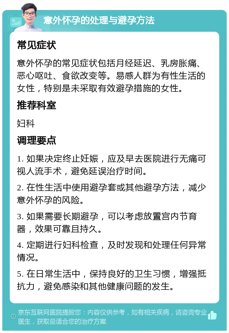 意外怀孕的处理与避孕方法 常见症状 意外怀孕的常见症状包括月经延迟、乳房胀痛、恶心呕吐、食欲改变等。易感人群为有性生活的女性，特别是未采取有效避孕措施的女性。 推荐科室 妇科 调理要点 1. 如果决定终止妊娠，应及早去医院进行无痛可视人流手术，避免延误治疗时间。 2. 在性生活中使用避孕套或其他避孕方法，减少意外怀孕的风险。 3. 如果需要长期避孕，可以考虑放置宫内节育器，效果可靠且持久。 4. 定期进行妇科检查，及时发现和处理任何异常情况。 5. 在日常生活中，保持良好的卫生习惯，增强抵抗力，避免感染和其他健康问题的发生。