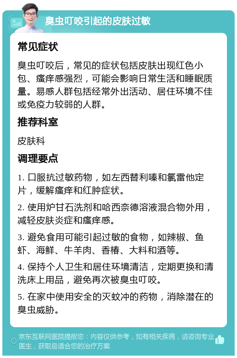 臭虫叮咬引起的皮肤过敏 常见症状 臭虫叮咬后，常见的症状包括皮肤出现红色小包、瘙痒感强烈，可能会影响日常生活和睡眠质量。易感人群包括经常外出活动、居住环境不佳或免疫力较弱的人群。 推荐科室 皮肤科 调理要点 1. 口服抗过敏药物，如左西替利嗪和氯雷他定片，缓解瘙痒和红肿症状。 2. 使用炉甘石洗剂和哈西奈德溶液混合物外用，减轻皮肤炎症和瘙痒感。 3. 避免食用可能引起过敏的食物，如辣椒、鱼虾、海鲜、牛羊肉、香椿、大料和酒等。 4. 保持个人卫生和居住环境清洁，定期更换和清洗床上用品，避免再次被臭虫叮咬。 5. 在家中使用安全的灭蚊冲的药物，消除潜在的臭虫威胁。