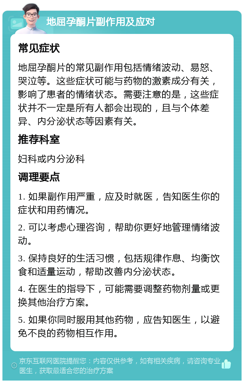 地屈孕酮片副作用及应对 常见症状 地屈孕酮片的常见副作用包括情绪波动、易怒、哭泣等。这些症状可能与药物的激素成分有关，影响了患者的情绪状态。需要注意的是，这些症状并不一定是所有人都会出现的，且与个体差异、内分泌状态等因素有关。 推荐科室 妇科或内分泌科 调理要点 1. 如果副作用严重，应及时就医，告知医生你的症状和用药情况。 2. 可以考虑心理咨询，帮助你更好地管理情绪波动。 3. 保持良好的生活习惯，包括规律作息、均衡饮食和适量运动，帮助改善内分泌状态。 4. 在医生的指导下，可能需要调整药物剂量或更换其他治疗方案。 5. 如果你同时服用其他药物，应告知医生，以避免不良的药物相互作用。