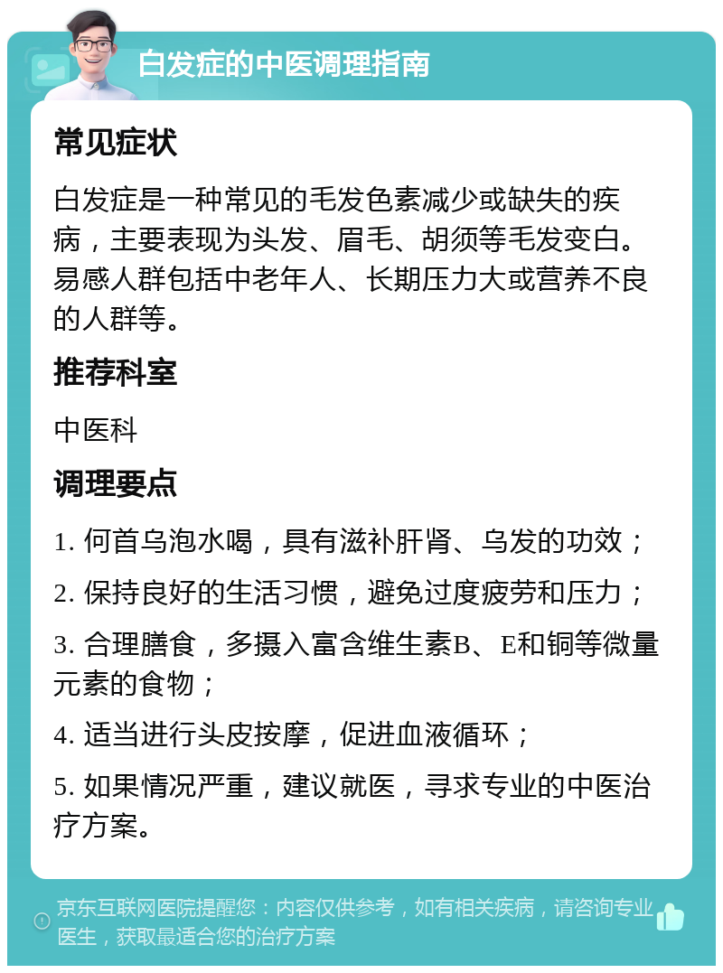 白发症的中医调理指南 常见症状 白发症是一种常见的毛发色素减少或缺失的疾病，主要表现为头发、眉毛、胡须等毛发变白。易感人群包括中老年人、长期压力大或营养不良的人群等。 推荐科室 中医科 调理要点 1. 何首乌泡水喝，具有滋补肝肾、乌发的功效； 2. 保持良好的生活习惯，避免过度疲劳和压力； 3. 合理膳食，多摄入富含维生素B、E和铜等微量元素的食物； 4. 适当进行头皮按摩，促进血液循环； 5. 如果情况严重，建议就医，寻求专业的中医治疗方案。