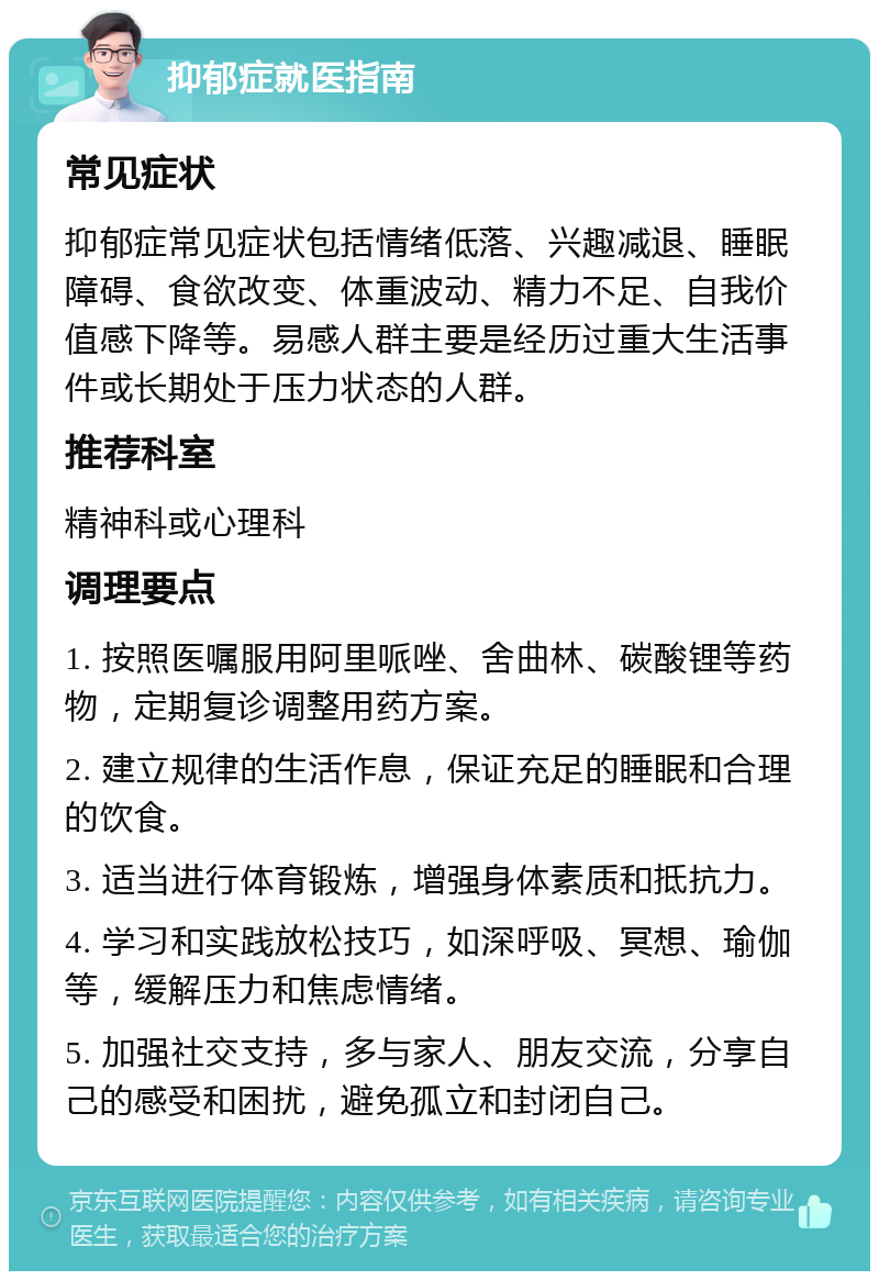 抑郁症就医指南 常见症状 抑郁症常见症状包括情绪低落、兴趣减退、睡眠障碍、食欲改变、体重波动、精力不足、自我价值感下降等。易感人群主要是经历过重大生活事件或长期处于压力状态的人群。 推荐科室 精神科或心理科 调理要点 1. 按照医嘱服用阿里哌唑、舍曲林、碳酸锂等药物，定期复诊调整用药方案。 2. 建立规律的生活作息，保证充足的睡眠和合理的饮食。 3. 适当进行体育锻炼，增强身体素质和抵抗力。 4. 学习和实践放松技巧，如深呼吸、冥想、瑜伽等，缓解压力和焦虑情绪。 5. 加强社交支持，多与家人、朋友交流，分享自己的感受和困扰，避免孤立和封闭自己。