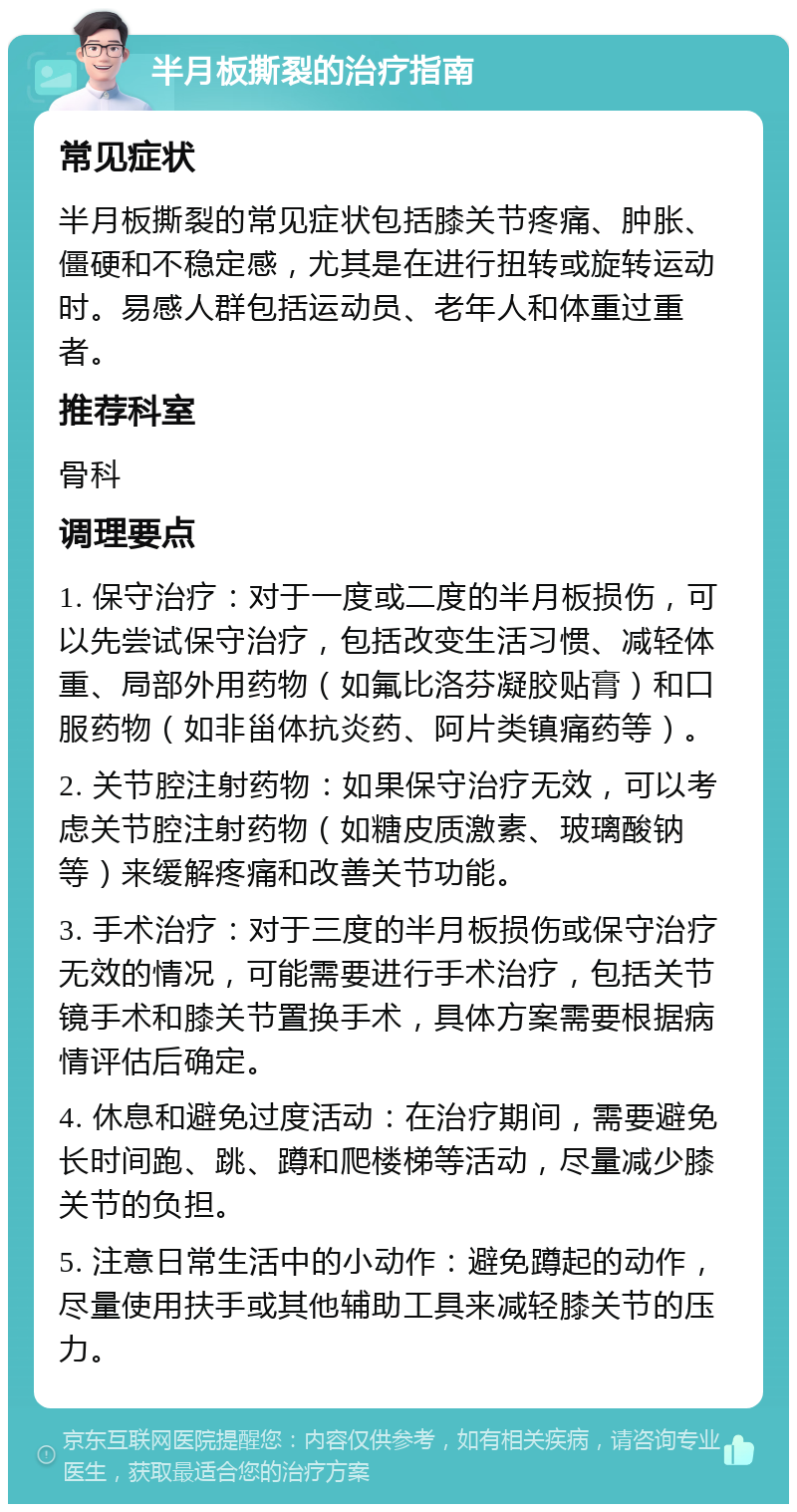 半月板撕裂的治疗指南 常见症状 半月板撕裂的常见症状包括膝关节疼痛、肿胀、僵硬和不稳定感，尤其是在进行扭转或旋转运动时。易感人群包括运动员、老年人和体重过重者。 推荐科室 骨科 调理要点 1. 保守治疗：对于一度或二度的半月板损伤，可以先尝试保守治疗，包括改变生活习惯、减轻体重、局部外用药物（如氟比洛芬凝胶贴膏）和口服药物（如非甾体抗炎药、阿片类镇痛药等）。 2. 关节腔注射药物：如果保守治疗无效，可以考虑关节腔注射药物（如糖皮质激素、玻璃酸钠等）来缓解疼痛和改善关节功能。 3. 手术治疗：对于三度的半月板损伤或保守治疗无效的情况，可能需要进行手术治疗，包括关节镜手术和膝关节置换手术，具体方案需要根据病情评估后确定。 4. 休息和避免过度活动：在治疗期间，需要避免长时间跑、跳、蹲和爬楼梯等活动，尽量减少膝关节的负担。 5. 注意日常生活中的小动作：避免蹲起的动作，尽量使用扶手或其他辅助工具来减轻膝关节的压力。