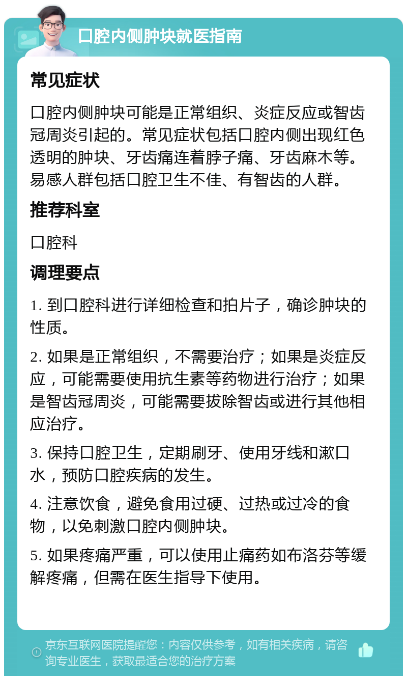 口腔内侧肿块就医指南 常见症状 口腔内侧肿块可能是正常组织、炎症反应或智齿冠周炎引起的。常见症状包括口腔内侧出现红色透明的肿块、牙齿痛连着脖子痛、牙齿麻木等。易感人群包括口腔卫生不佳、有智齿的人群。 推荐科室 口腔科 调理要点 1. 到口腔科进行详细检查和拍片子，确诊肿块的性质。 2. 如果是正常组织，不需要治疗；如果是炎症反应，可能需要使用抗生素等药物进行治疗；如果是智齿冠周炎，可能需要拔除智齿或进行其他相应治疗。 3. 保持口腔卫生，定期刷牙、使用牙线和漱口水，预防口腔疾病的发生。 4. 注意饮食，避免食用过硬、过热或过冷的食物，以免刺激口腔内侧肿块。 5. 如果疼痛严重，可以使用止痛药如布洛芬等缓解疼痛，但需在医生指导下使用。