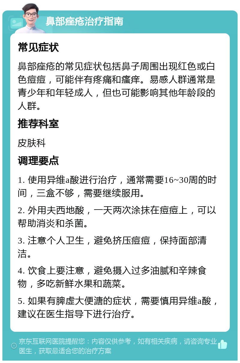 鼻部痤疮治疗指南 常见症状 鼻部痤疮的常见症状包括鼻子周围出现红色或白色痘痘，可能伴有疼痛和瘙痒。易感人群通常是青少年和年轻成人，但也可能影响其他年龄段的人群。 推荐科室 皮肤科 调理要点 1. 使用异维a酸进行治疗，通常需要16~30周的时间，三盒不够，需要继续服用。 2. 外用夫西地酸，一天两次涂抹在痘痘上，可以帮助消炎和杀菌。 3. 注意个人卫生，避免挤压痘痘，保持面部清洁。 4. 饮食上要注意，避免摄入过多油腻和辛辣食物，多吃新鲜水果和蔬菜。 5. 如果有脾虚大便溏的症状，需要慎用异维a酸，建议在医生指导下进行治疗。