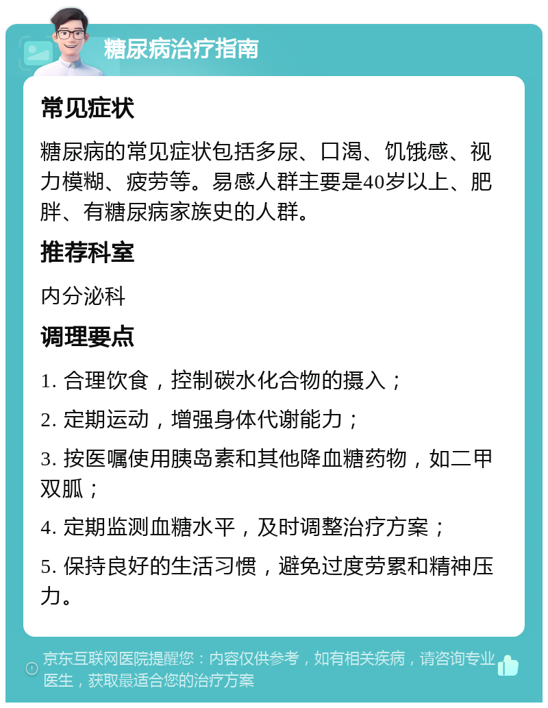 糖尿病治疗指南 常见症状 糖尿病的常见症状包括多尿、口渴、饥饿感、视力模糊、疲劳等。易感人群主要是40岁以上、肥胖、有糖尿病家族史的人群。 推荐科室 内分泌科 调理要点 1. 合理饮食，控制碳水化合物的摄入； 2. 定期运动，增强身体代谢能力； 3. 按医嘱使用胰岛素和其他降血糖药物，如二甲双胍； 4. 定期监测血糖水平，及时调整治疗方案； 5. 保持良好的生活习惯，避免过度劳累和精神压力。