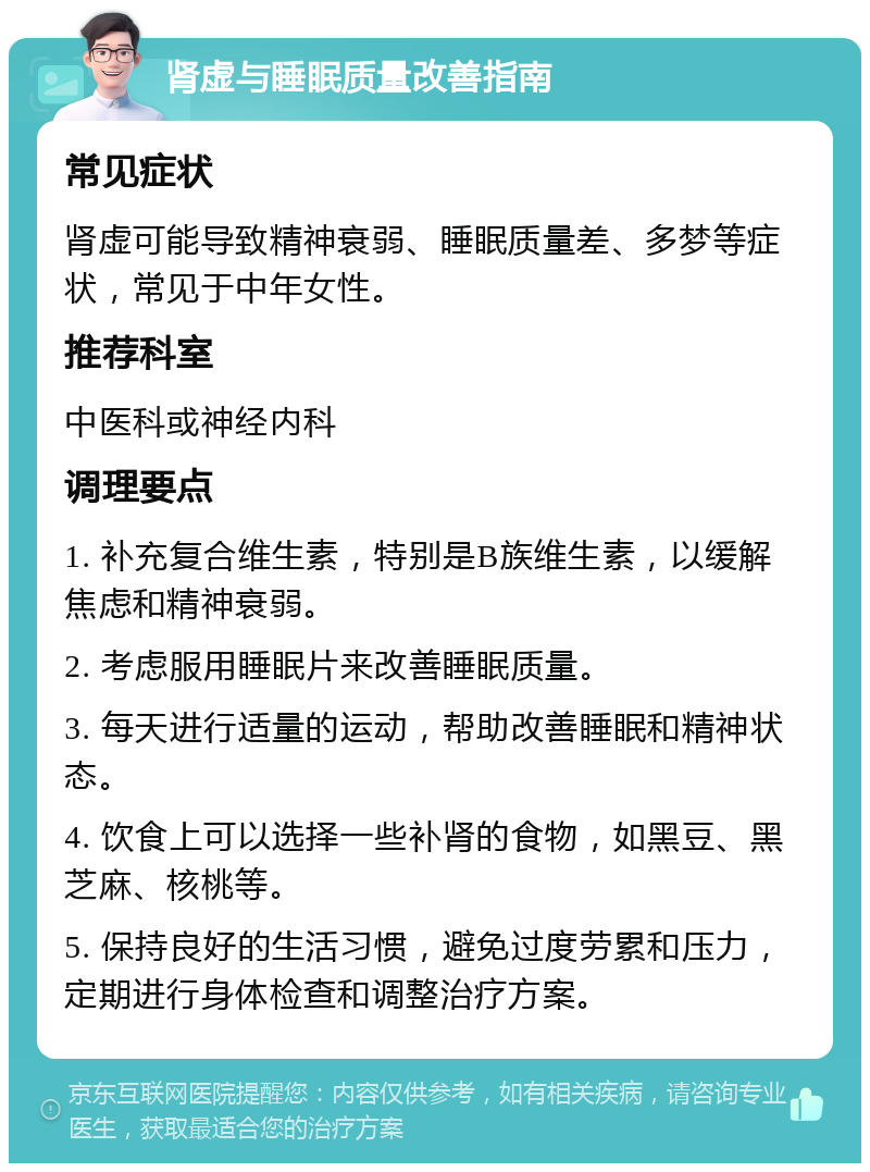 肾虚与睡眠质量改善指南 常见症状 肾虚可能导致精神衰弱、睡眠质量差、多梦等症状，常见于中年女性。 推荐科室 中医科或神经内科 调理要点 1. 补充复合维生素，特别是B族维生素，以缓解焦虑和精神衰弱。 2. 考虑服用睡眠片来改善睡眠质量。 3. 每天进行适量的运动，帮助改善睡眠和精神状态。 4. 饮食上可以选择一些补肾的食物，如黑豆、黑芝麻、核桃等。 5. 保持良好的生活习惯，避免过度劳累和压力，定期进行身体检查和调整治疗方案。